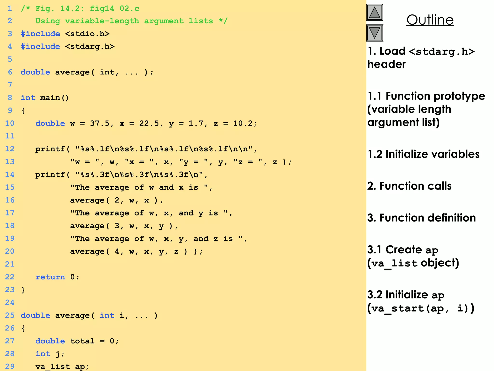 1. Load  <stdarg.h>  header 1.1 Function prototype (variable length argument list) 1.2 Initialize variables 2. Function calls 3. Function definition 3.1 Create  ap  ( va_list  object) 3.2 Initialize  ap  ( va_start(ap, i) ) 1 /* Fig. 14.2: fig14_02.c 2   Using variable-length argument lists */ 3 #include  <stdio.h> 4 #include  <stdarg.h> 5 6 double  average( int, ... ); 7 8 int  main() 9 {  10   double  w = 37.5, x = 22.5, y = 1.7, z = 10.2; 11 12   printf( &quot;%s%.1f\n%s%.1f\n%s%.1f\n%s%.1f\n\n&quot;, 13   &quot;w = &quot;, w, &quot;x = &quot;, x, &quot;y = &quot;, y, &quot;z = &quot;, z ); 14   printf( &quot;%s%.3f\n%s%.3f\n%s%.3f\n&quot;, 15   &quot;The average of w and x is &quot;, 16   average( 2, w, x ), 17   &quot;The average of w, x, and y is &quot;, 18   average( 3, w, x, y ), 19   &quot;The average of w, x, y, and z is &quot;, 20   average( 4, w, x, y, z ) ); 21 22   return  0; 23 } 24 25 double  average(  int  i, ... ) 26 {  27   double  total = 0; 28   int  j; 29   va_list ap; 