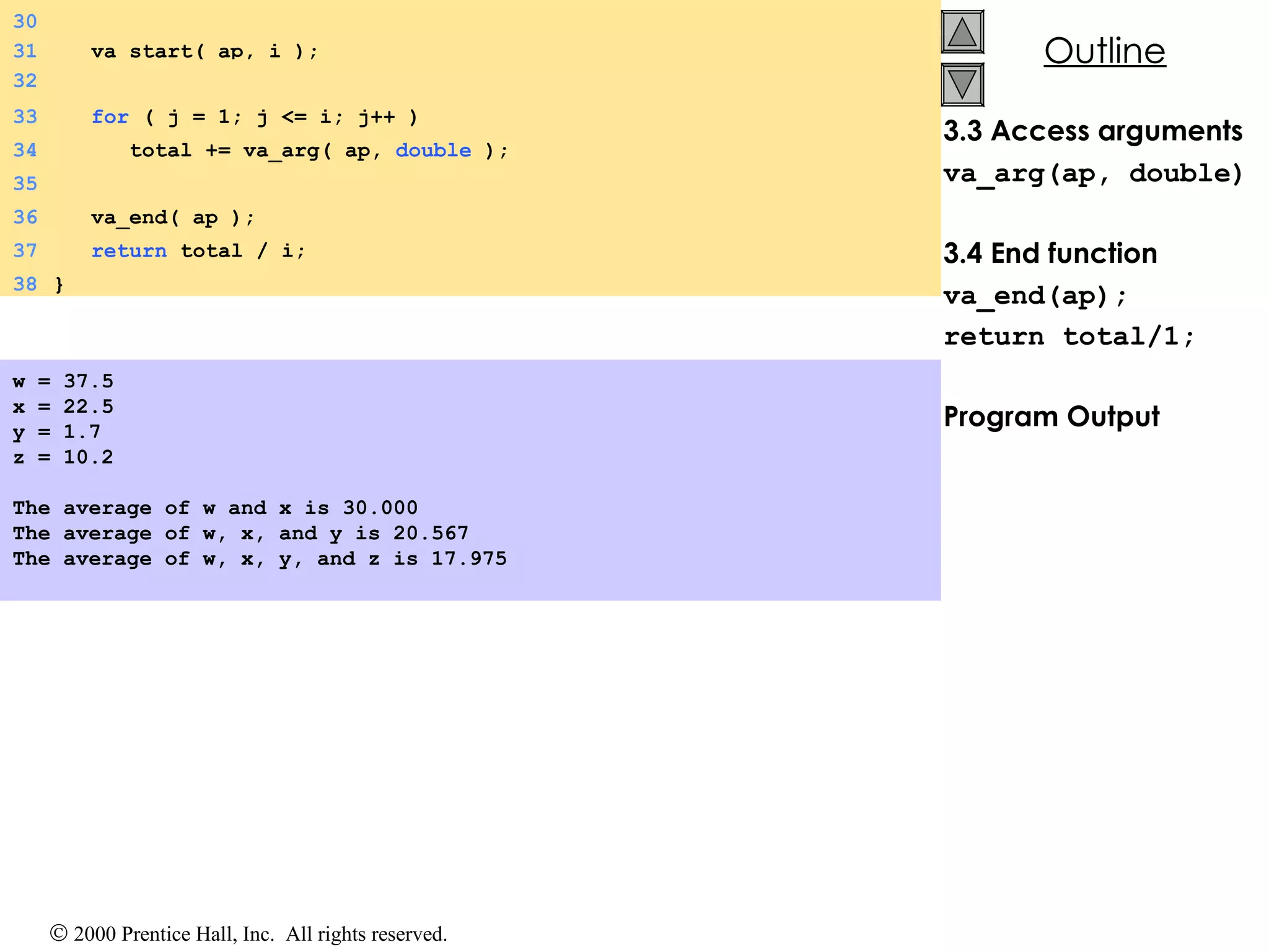 3.3 Access arguments va_arg(ap, double) 3.4 End function va_end(ap); return total/1; Program Output w = 37.5 x = 22.5 y = 1.7 z = 10.2 The average of w and x is 30.000 The average of w, x, and y is 20.567 The average of w, x, y, and z is 17.975 33   for  ( j = 1; j <= i; j++ ) 34   total += va_arg( ap,  double  ); 35 36   va_end( ap ); 37   return  total / i; 38 } 30 31   va_start( ap, i ); 32 