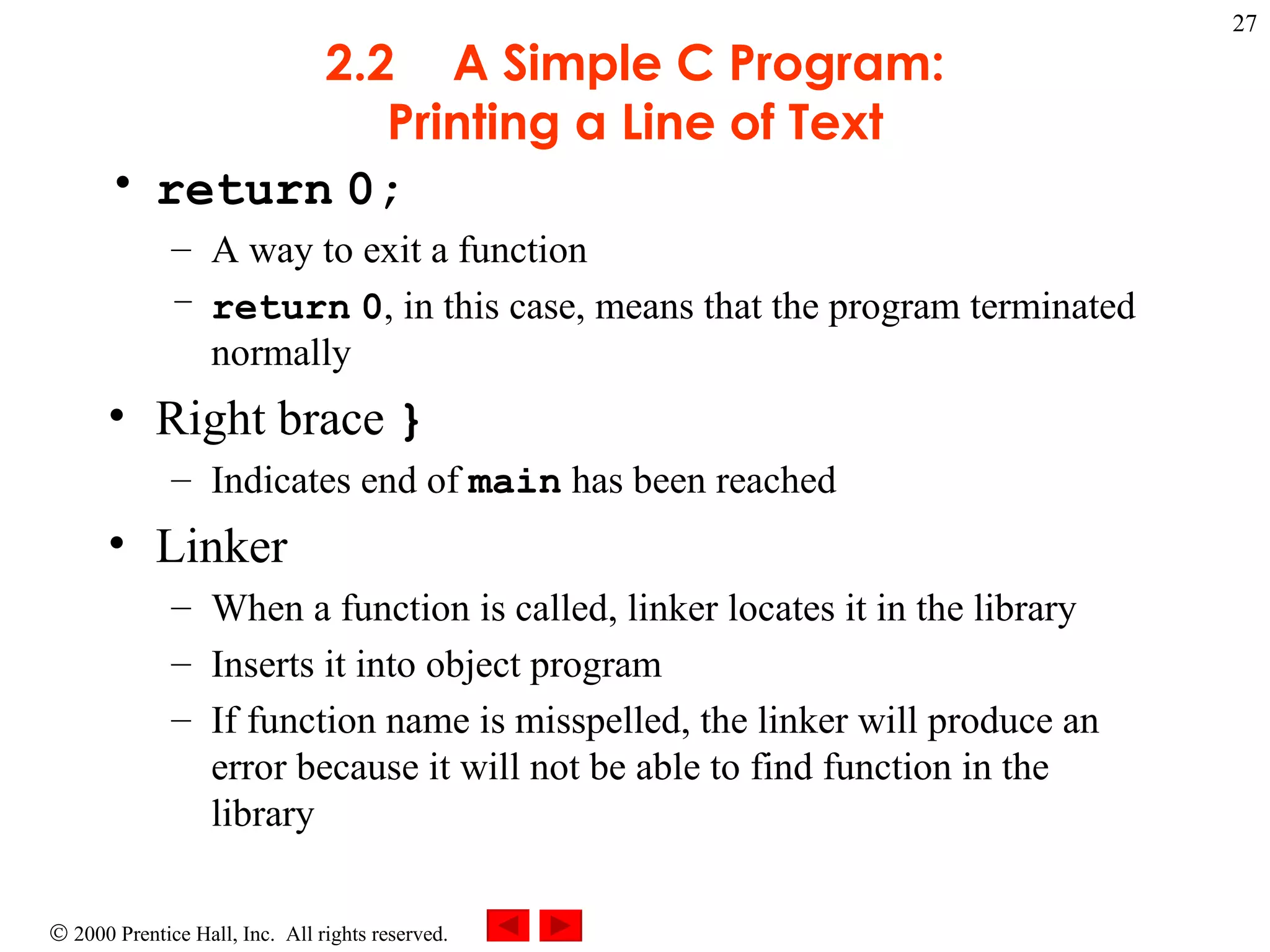 2.2 A Simple C Program: Printing a Line of Text return   0; A way to exit a function return   0 , in this case, means that the program terminated normally Right brace  } Indicates end of  main  has been reached Linker When a function is called, linker locates it in the library Inserts it into object program If function name is misspelled, the linker will produce an error because it will not be able to find function in the library 