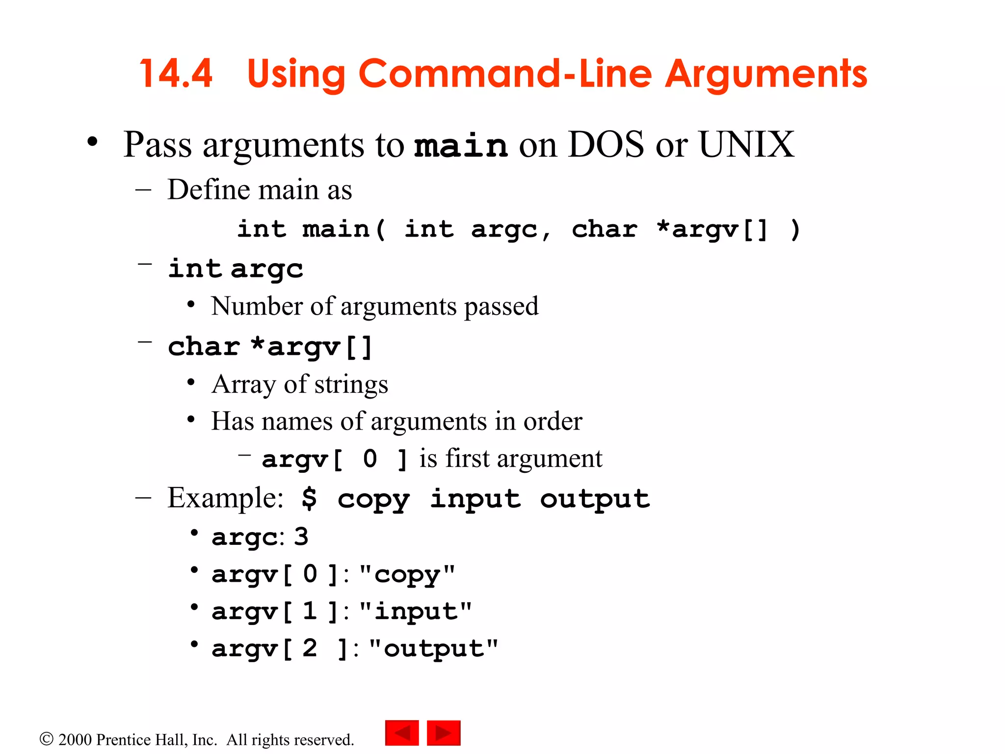 14.4  Using Command-Line Arguments Pass arguments to  main  on DOS or UNIX Define main as int main( int argc, char *argv[] ) int   argc Number of arguments passed char   *argv[] Array of strings Has names of arguments in order argv[ 0 ]  is first argument Example:  $ copy input output argc :  3 argv[   0   ] :  &quot;copy&quot; argv[   1   ] :  &quot;input&quot; argv[   2 ] :  &quot;output&quot; 
