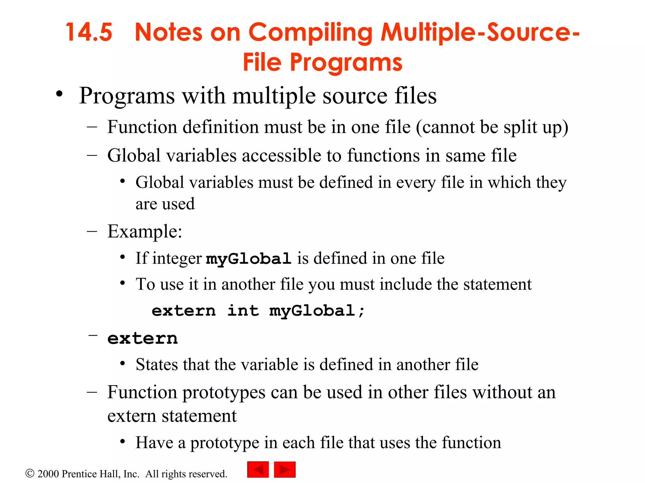14.5  Notes on Compiling Multiple-Source-File Programs Programs with multiple source files Function definition must be in one file (cannot be split up) Global variables accessible to functions in same file Global variables must be defined in every file in which they are used Example: If integer  myGlobal  is defined in one file To use it in another file you must include the statement extern int myGlobal; extern States that the variable is defined in another file Function prototypes can be used in other files without an extern statement Have a prototype in each file that uses the function 