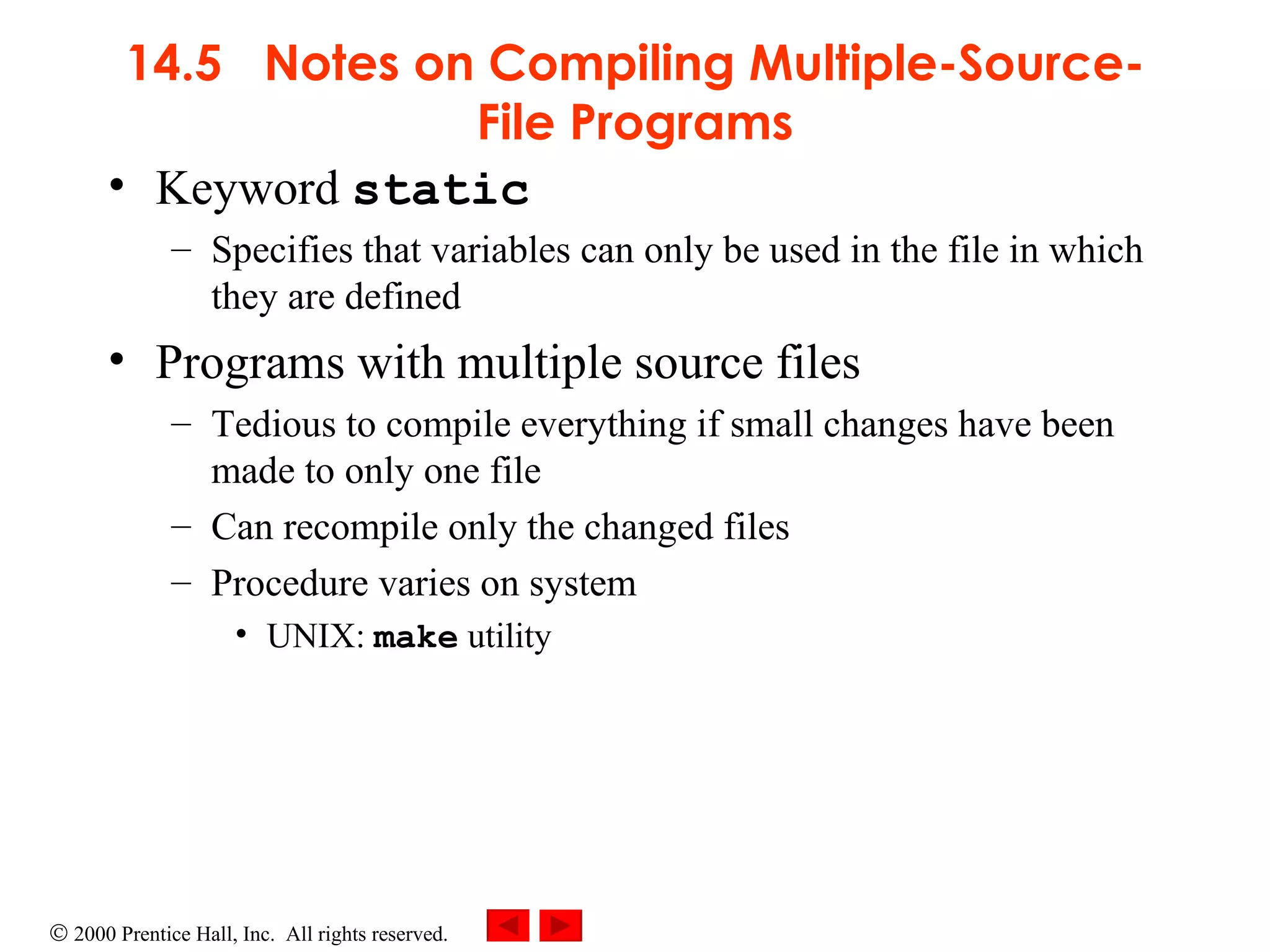 14.5  Notes on Compiling Multiple-Source-File Programs Keyword  static   Specifies that variables can only be used in the file in which they are defined Programs with multiple source files  Tedious to compile everything if small changes have been made to only one file Can recompile only the changed files Procedure varies on system UNIX:  make  utility 