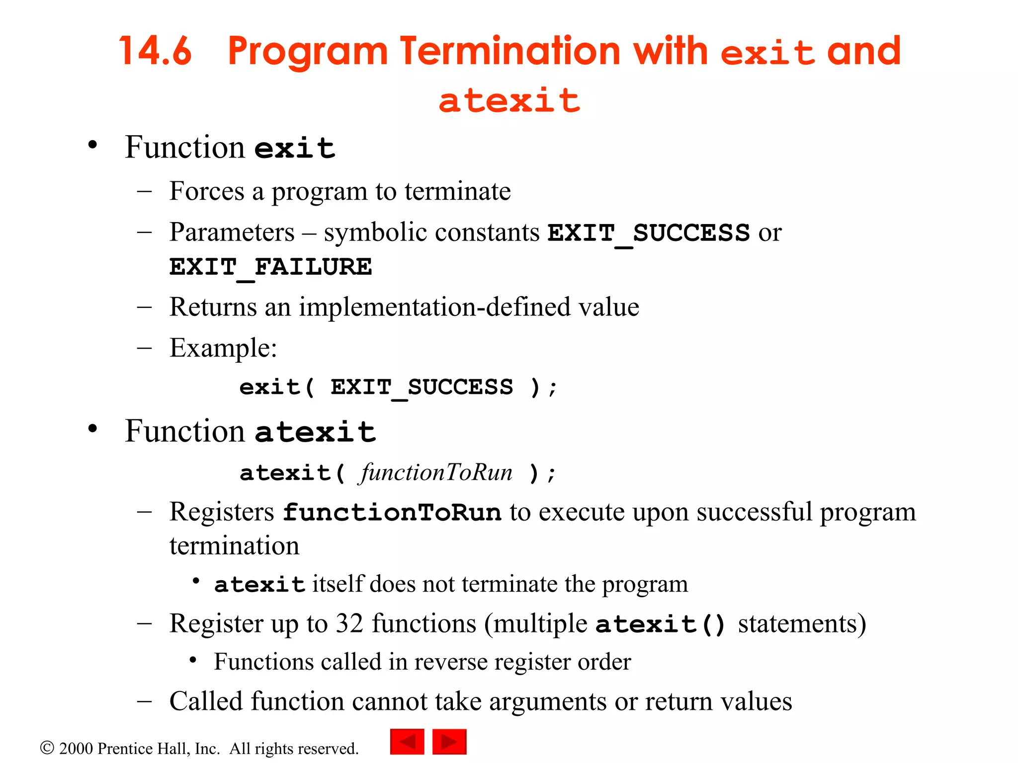 14.6  Program Termination with  exit  and  atexit Function  exit Forces a program to terminate Parameters  –  symbolic constants  EXIT_SUCCESS  or  EXIT_FAILURE Returns an implementation-defined value Example: exit( EXIT_SUCCESS ); Function  atexit atexit(  functionToRun  );  Registers  functionToRun  to execute upon successful program termination atexit  itself does not terminate the program Register up to 32 functions (multiple  atexit()  statements) Functions called in reverse register order Called function cannot take arguments or return values 