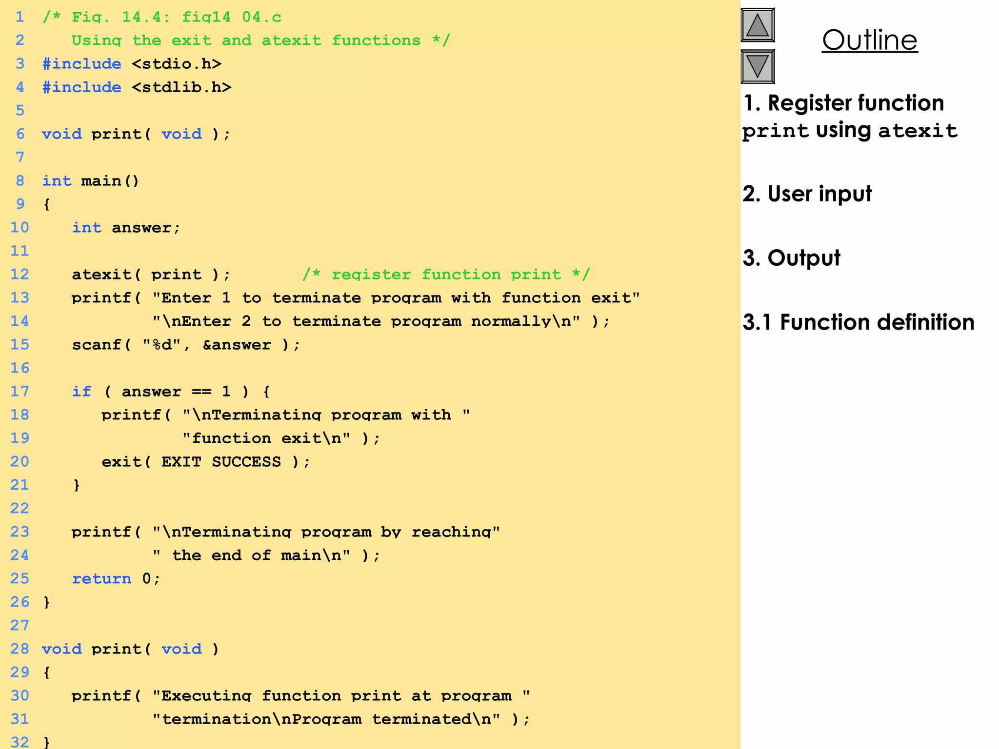 1. Register function  print  using  atexit 2. User input 3. Output 3.1 Function definition 1 /* Fig. 14.4: fig14_04.c 2   Using the exit and atexit functions */ 3 #include  <stdio.h> 4 #include  <stdlib.h> 5 6 void  print(  void  ); 7 8 int  main() 9 {  10   int  answer; 11 12   atexit( print );  /* register function print */ 13   printf( &quot;Enter 1 to terminate program with function exit&quot; 14   &quot;\nEnter 2 to terminate program normally\n&quot; ); 15   scanf( &quot;%d&quot;, &answer ); 16 17   if  ( answer == 1 ) {  18   printf( &quot;\nTerminating program with &quot; 19   &quot;function exit\n&quot; ); 20   exit( EXIT_SUCCESS ); 21   } 22 23   printf( &quot;\nTerminating program by reaching&quot; 24   &quot; the end of main\n&quot; ); 25   return  0; 26 } 27 28 void  print(  void  ) 29 {  30   printf( &quot;Executing function print at program &quot; 31   &quot;termination\nProgram terminated\n&quot; ); 32 } 