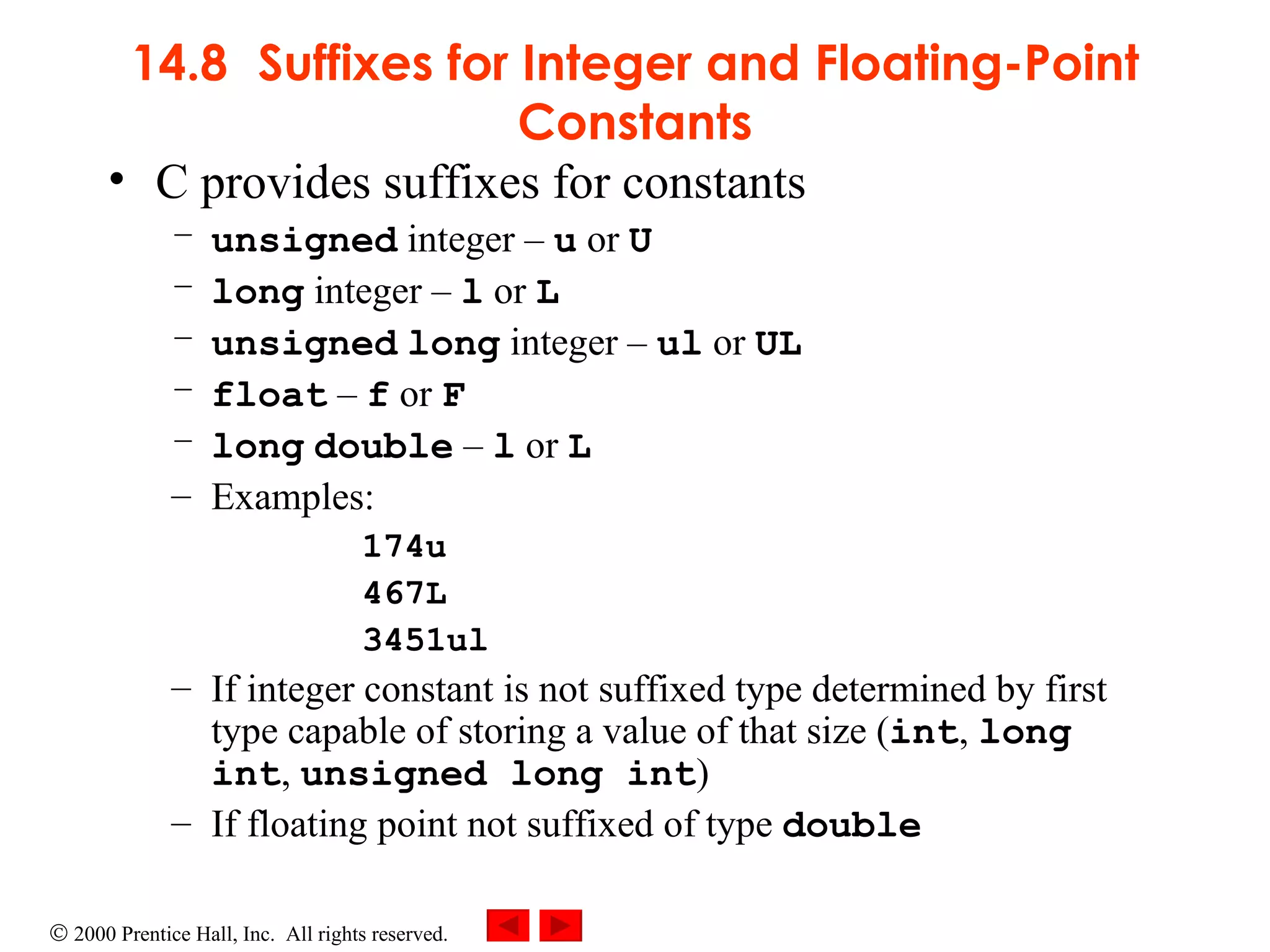 14.8 Suffixes for Integer and Floating-Point Constants C provides suffixes for constants unsigned  integer  –   u  or  U long  integer  –   l  or  L     unsigned   long  integer  –   ul  or  UL float   –   f  or  F long   double   –   l  or  L Examples: 174u 467L 3451ul If integer constant is not suffixed type determined by first type capable of storing a value of that size ( int ,  long int ,  unsigned long int ) If floating point not suffixed of type  double 