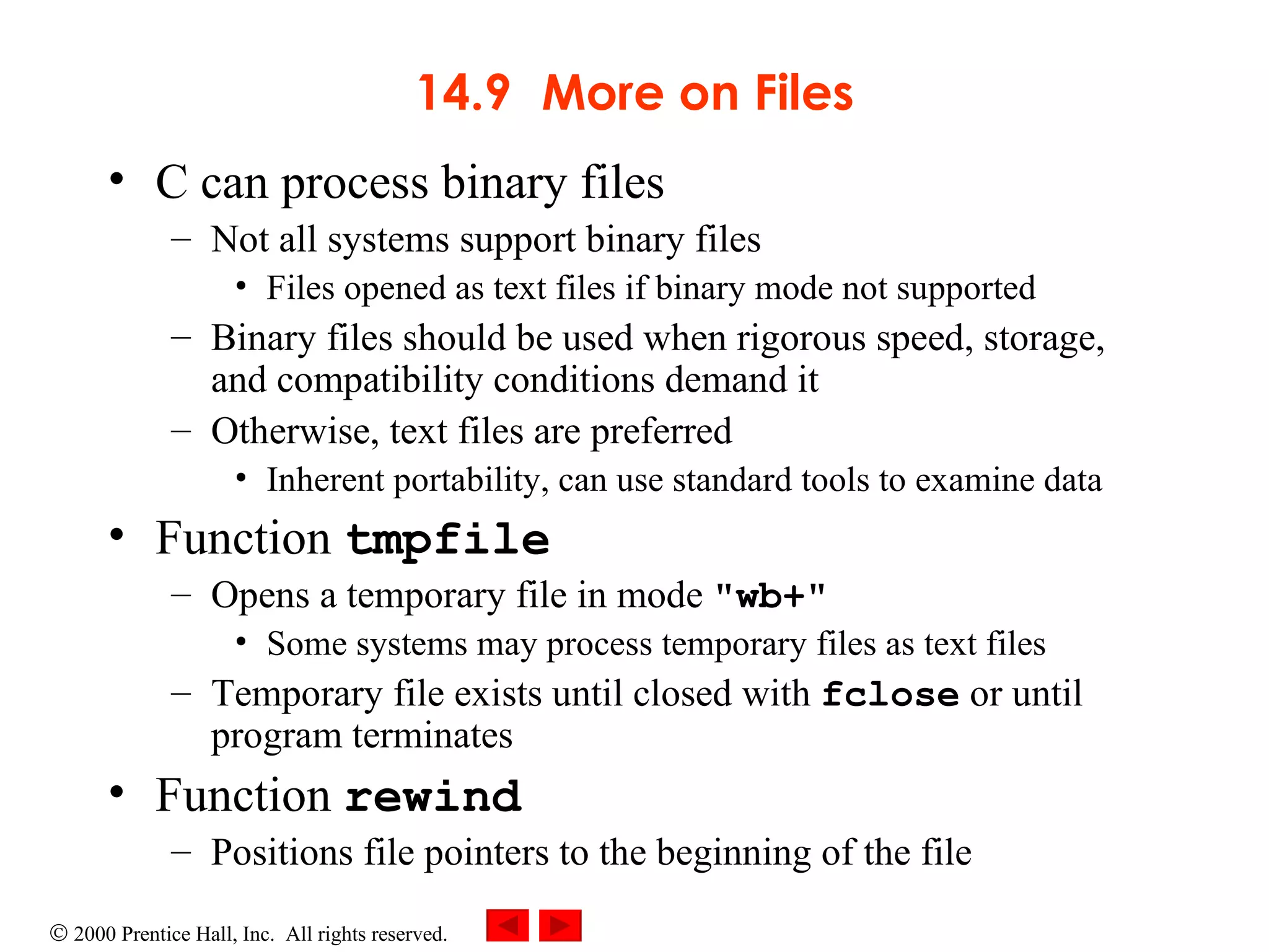 14.9 More on Files C can process binary files Not all systems support binary files Files opened as text files if binary mode not supported Binary files should be used when rigorous speed, storage, and compatibility conditions demand it Otherwise, text files are preferred Inherent portability, can use standard tools to examine data Function  tmpfile Opens a temporary file in mode  &quot;wb+&quot; Some systems may process temporary files as text files Temporary file exists until closed with  fclose  or until program terminates Function  rewind Positions file pointers to the beginning of the file 