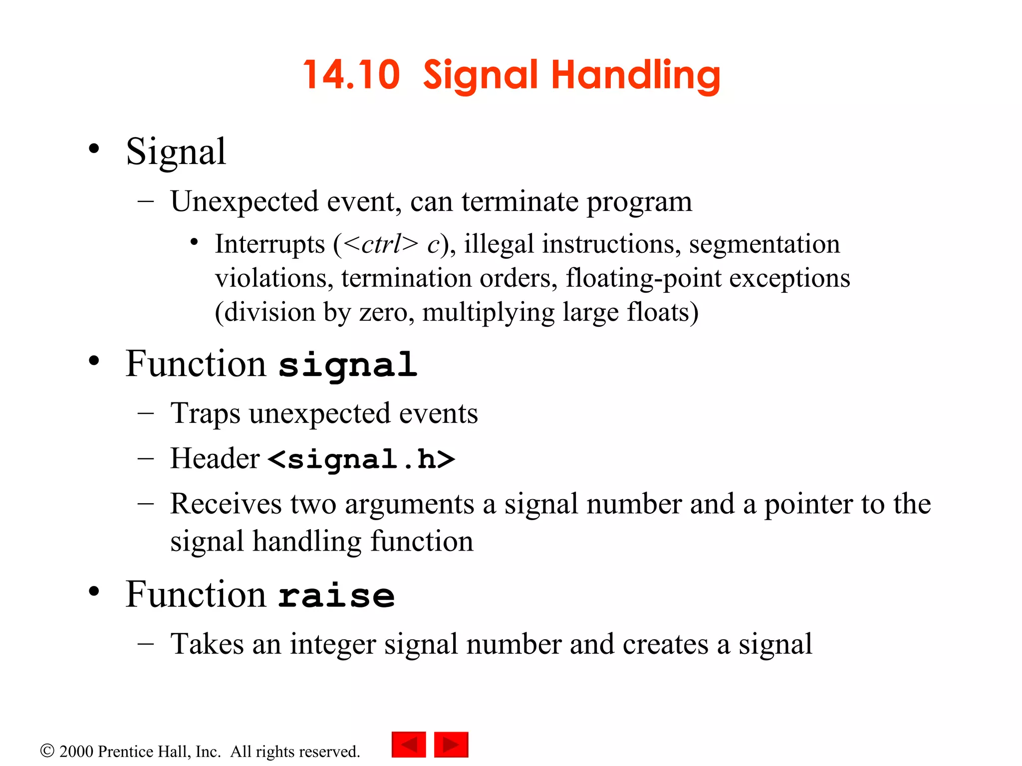 14.10  Signal Handling Signal Unexpected event, can terminate program Interrupts ( <ctrl> c ), illegal instructions, segmentation violations, termination orders, floating-point exceptions (division by zero, multiplying large floats)  Function  signal   Traps unexpected events Header  <signal.h> Receives two arguments a signal number and a pointer to the signal handling function Function  raise Takes an integer signal number and creates a signal 