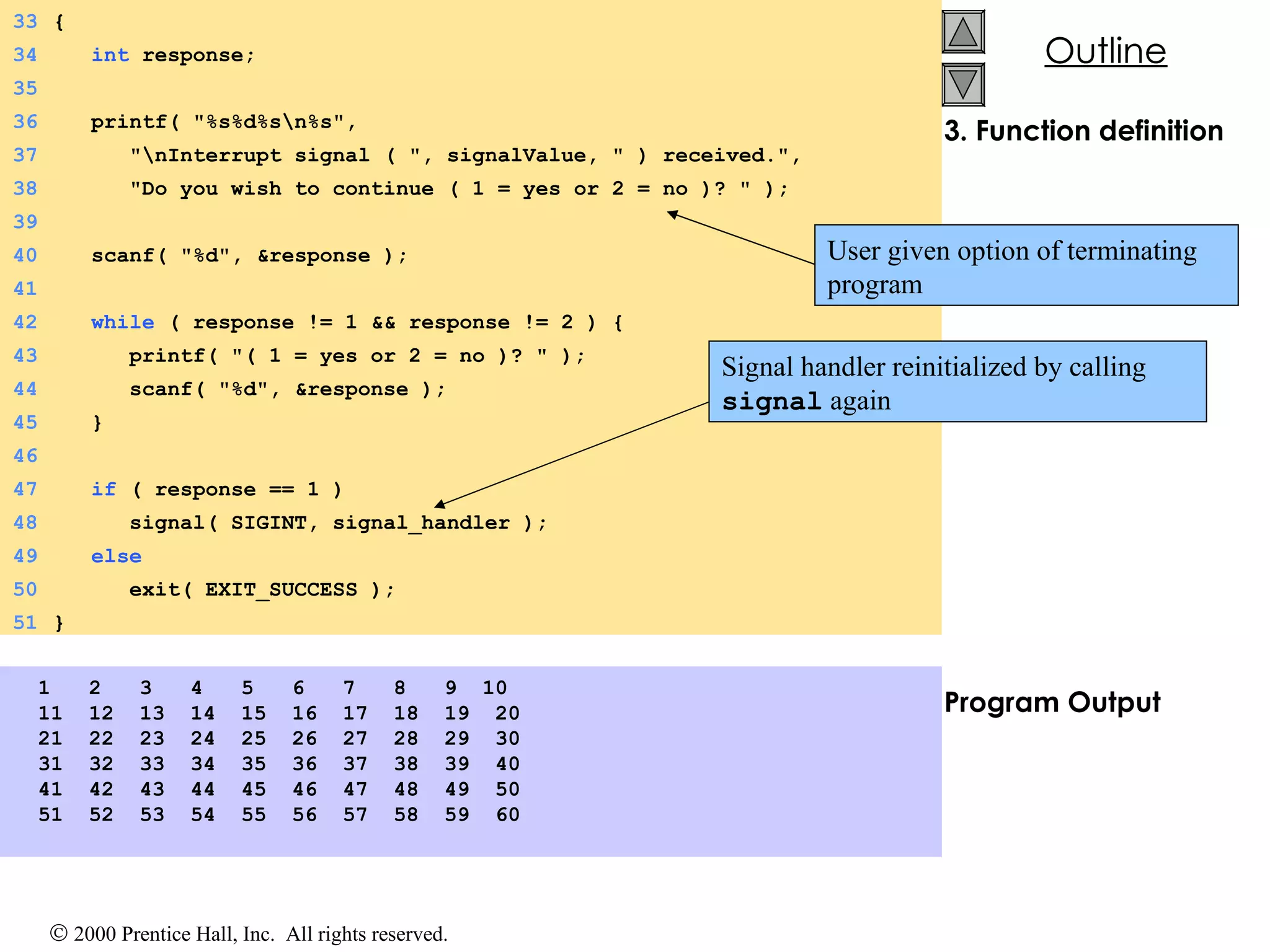 3. Function definition Program Output 1  2  3  4  5  6  7  8  9  10 11  12  13  14  15  16  17  18  19  20 21  22  23  24  25  26  27  28  29  30 31  32  33  34  35  36  37  38  39  40 41  42  43  44  45  46  47  48  49  50 51  52  53  54  55  56  57  58  59  60 33 {  34   int  response; 35   36   printf( &quot;%s%d%s\n%s&quot;, 37   &quot;\nInterrupt signal ( &quot;, signalValue, &quot; ) received.&quot;, 38   &quot;Do you wish to continue ( 1 = yes or 2 = no )? &quot; ); 39   40   scanf( &quot;%d&quot;, &response ); 41   42   while  ( response != 1 && response != 2 ) {  43   printf( &quot;( 1 = yes or 2 = no )? &quot; ); 44   scanf( &quot;%d&quot;, &response ); 45   } 46   47   if  ( response == 1 ) 48   signal( SIGINT, signal_handler ); 49   else 50   exit( EXIT_SUCCESS ); 51 } User given option of terminating program Signal handler reinitialized by calling  signal  again 
