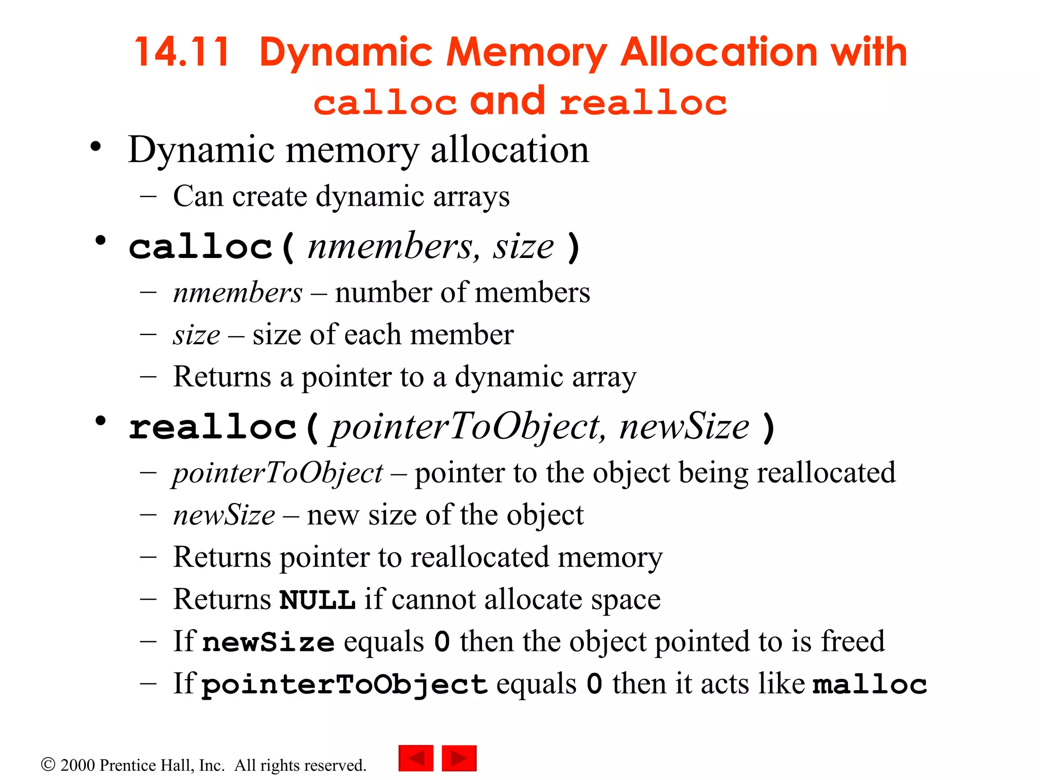 14.11   Dynamic Memory Allocation with  calloc  and  realloc Dynamic memory allocation Can create dynamic arrays calloc(  nmembers, size  ) nmembers   –  number of members size   –  size of each member Returns a pointer to a dynamic array realloc(   pointerToObject, newSize   ) pointerToObject   –  pointer to the object being reallocated newSize   –  new size of the object Returns pointer to reallocated memory Returns  NULL  if cannot allocate space If  newSize  equals  0  then the object pointed to is freed If  pointerToObject  equals  0  then it acts like  malloc 
