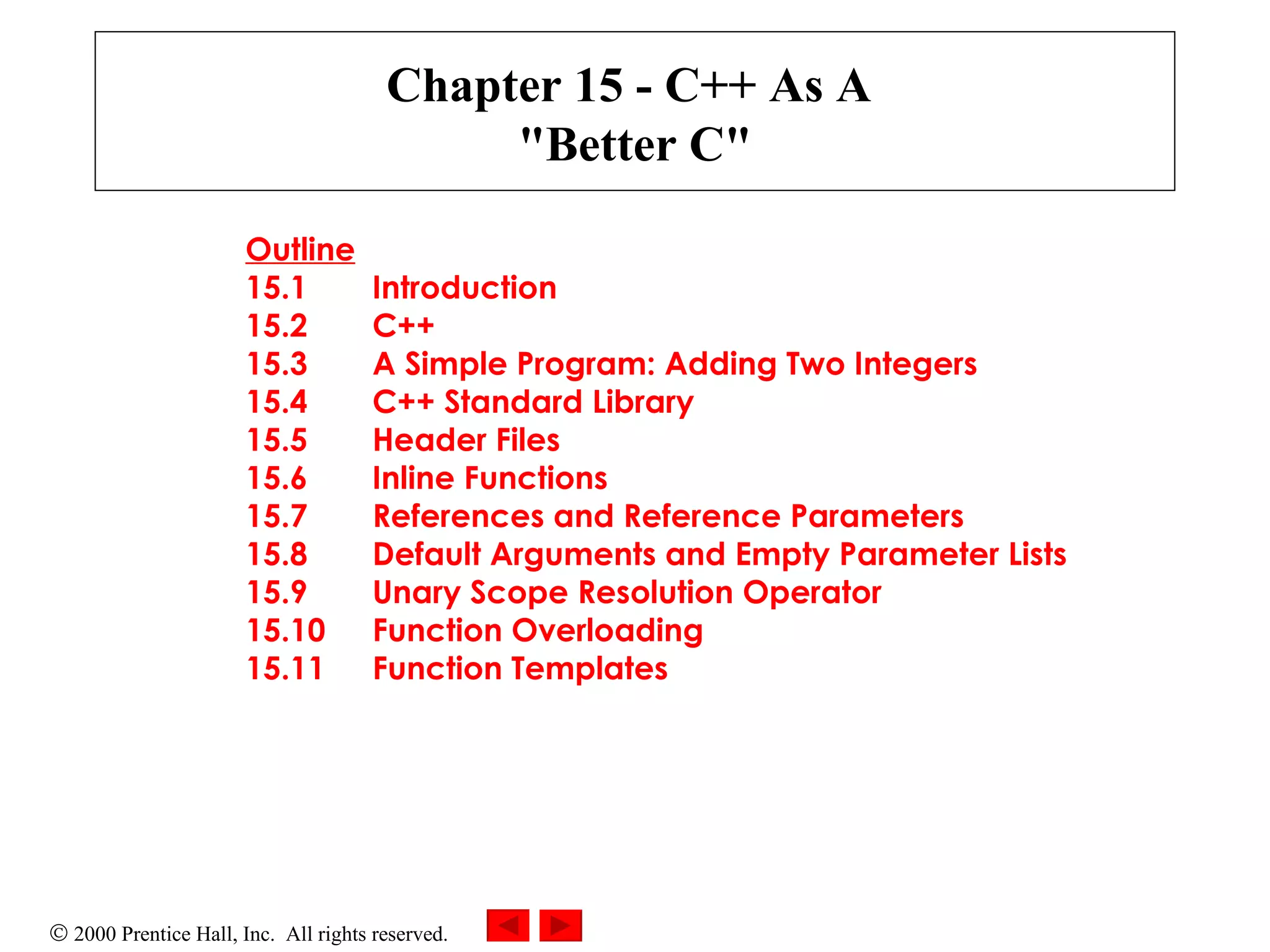 Chapter 15 - C++ As A  &quot;Better C&quot; Outline 15.1 Introduction 15.2 C++ 15.3 A Simple Program: Adding Two Integers 15.4 C++ Standard Library 15.5 Header Files 15.6 Inline Functions 15.7 References and Reference Parameters 15.8 Default Arguments and Empty Parameter Lists 15.9 Unary Scope Resolution Operator 15.10 Function Overloading 15.11 Function Templates   