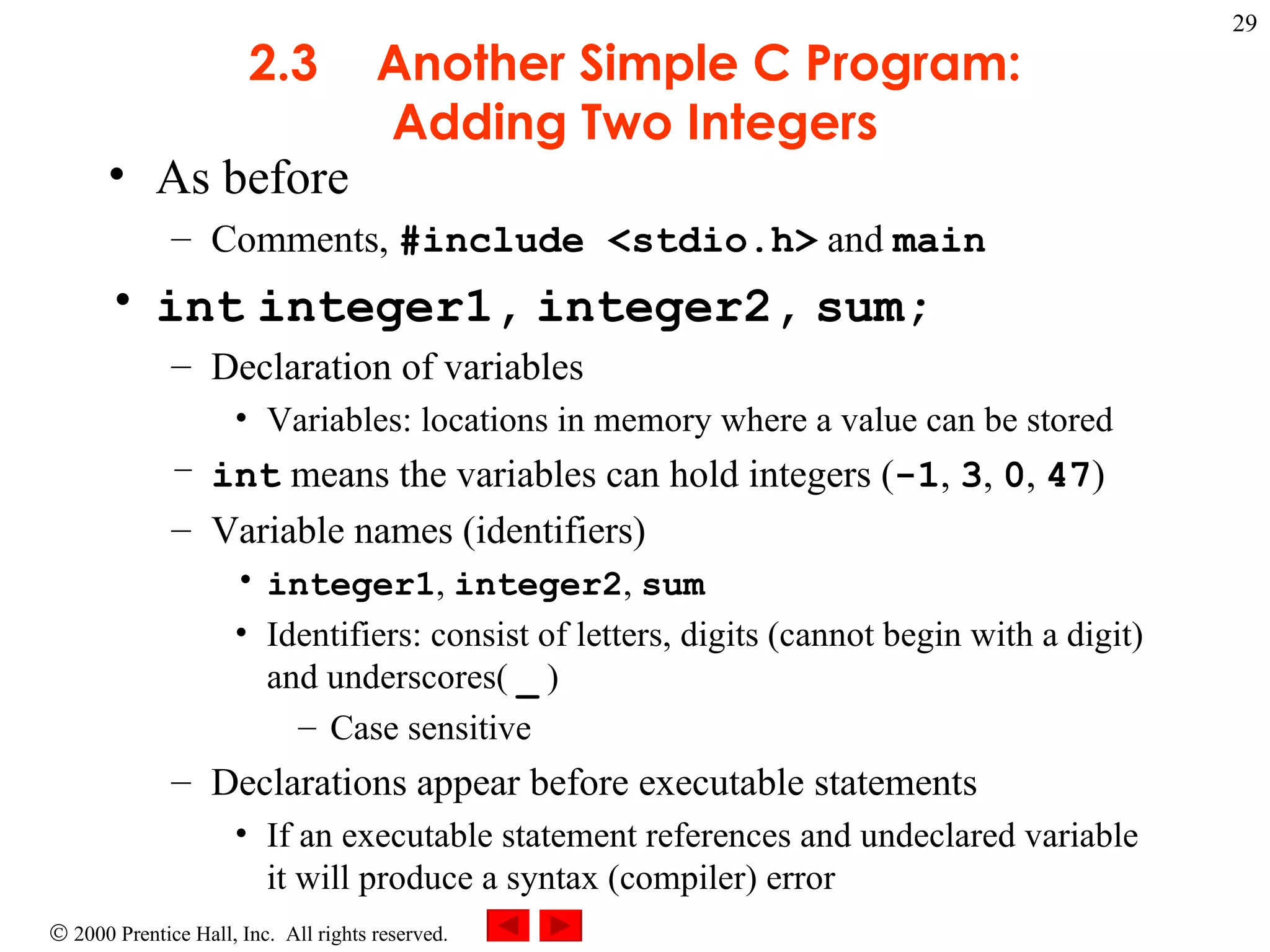 2.3 Another Simple C Program: Adding Two Integers As before Comments,  #include <stdio.h>  and  main int   integer1,   integer2,   sum; Declaration of variables Variables: locations in memory where a value can be stored int  means the variables can hold integers ( -1 ,  3 ,  0 ,  47 ) Variable names (identifiers) integer1 ,  integer2 ,  sum   Identifiers: consist of letters, digits (cannot begin with a digit) and underscores(  _  ) Case sensitive Declarations appear before executable statements If an executable statement references and undeclared variable it will produce a syntax (compiler) error 