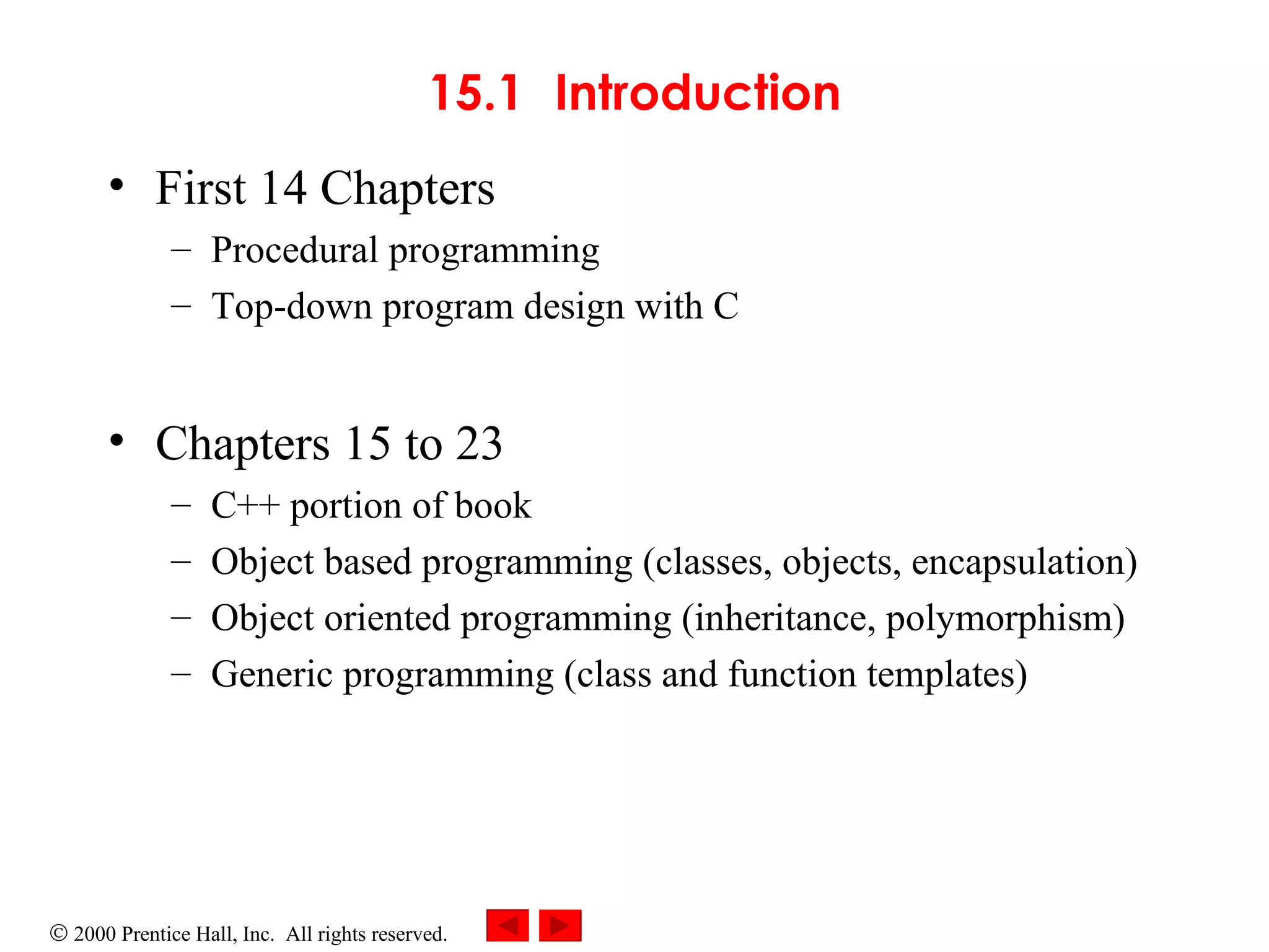 15.1 Introduction First 14 Chapters Procedural programming Top-down program design with C Chapters 15 to 23 C++ portion of book Object based programming (classes, objects, encapsulation) Object oriented programming (inheritance, polymorphism) Generic programming (class and function templates) 