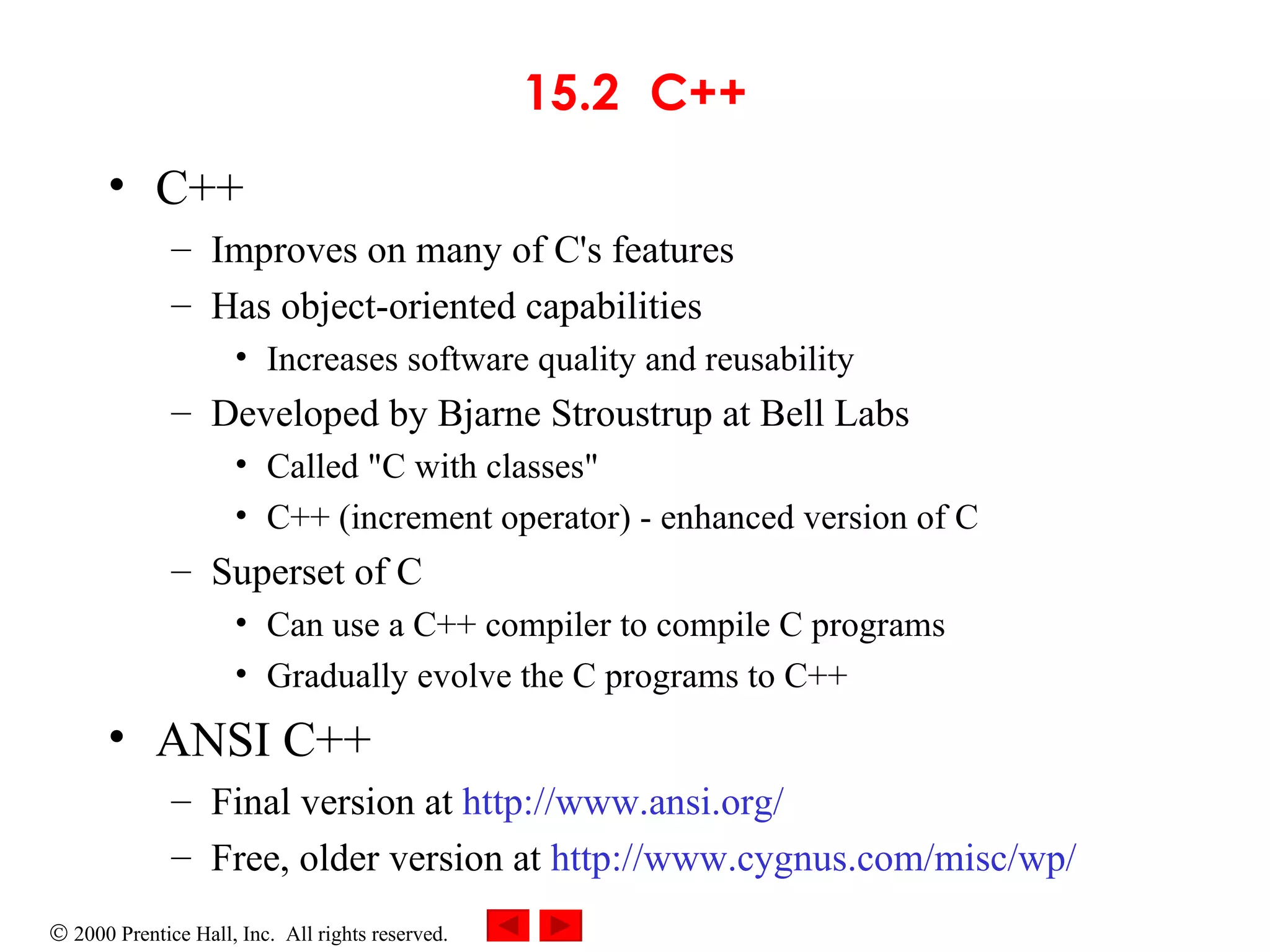 15.2 C++ C++ Improves on many of C's features Has object-oriented capabilities Increases software quality and reusability Developed by Bjarne Stroustrup at Bell Labs Called &quot;C with classes&quot; C++ (increment operator) - enhanced version of C Superset of C Can use a C++ compiler to compile C programs Gradually evolve the C programs to C++ ANSI C++ Final version at  http://www.ansi.org/   Free, older version at  http://www.cygnus.com/misc/wp/   