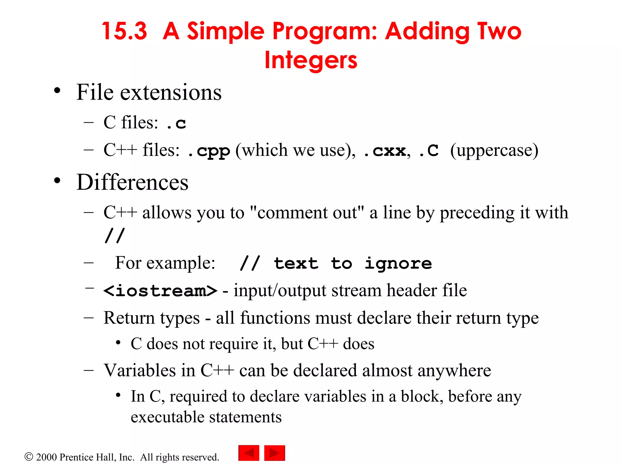 15.3 A Simple Program: Adding Two Integers File extensions C files:  .c C++ files:  .cpp  (which we use),  .cxx ,  .C  (uppercase) Differences C++ allows you to &quot;comment out&quot; a line by preceding it with  // For example:   // text to ignore <iostream>  - input/output stream header file Return types - all functions must declare their return type C does not require it, but C++ does Variables in C++ can be declared almost anywhere In C, required to declare variables in a block, before any executable statements 