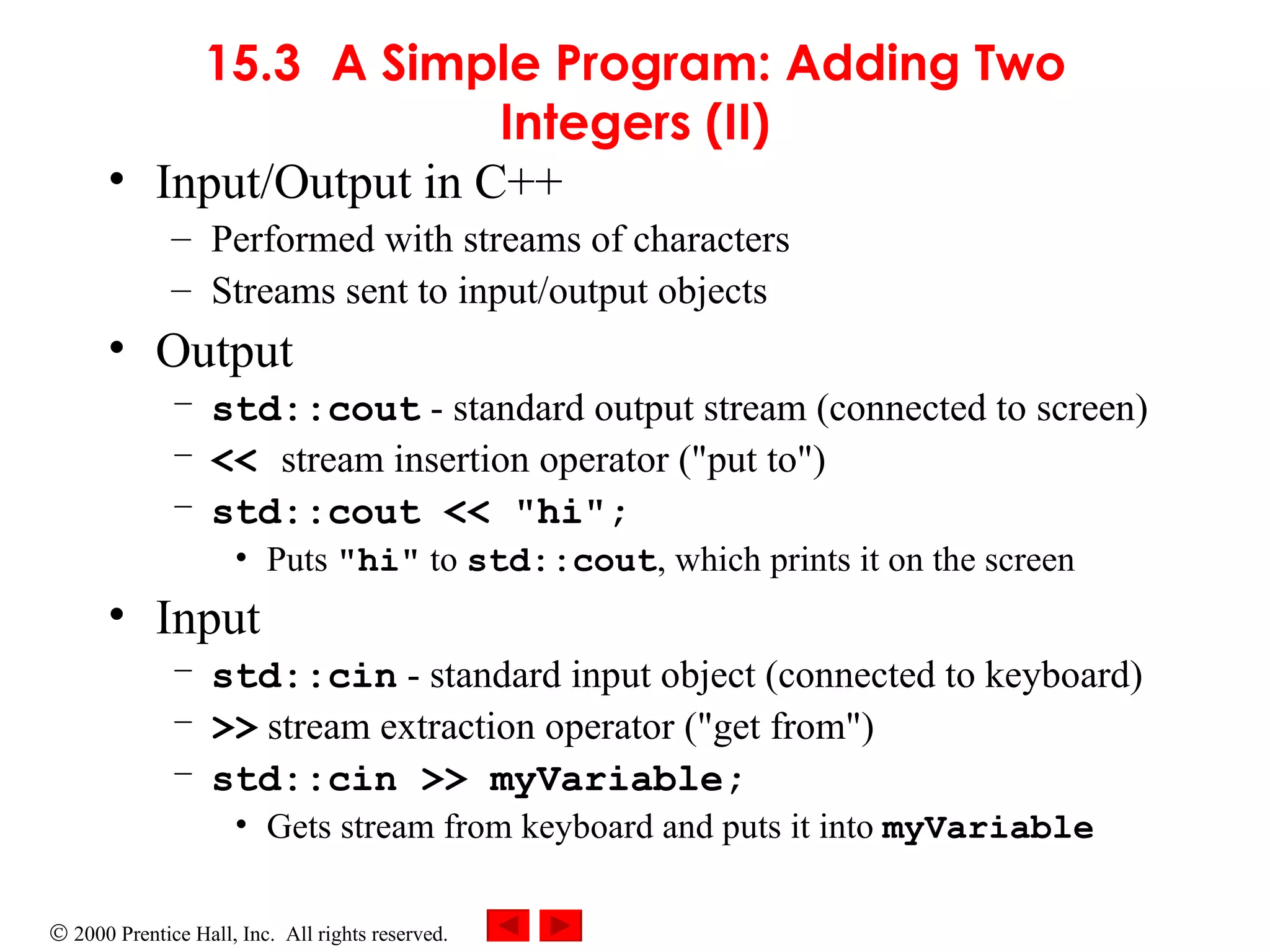 15.3 A Simple Program: Adding Two Integers (II) Input/Output in C++ Performed with streams of characters Streams sent to input/output objects Output std::cout  - standard output stream (connected to screen) <<  stream insertion operator (&quot;put to&quot;) std::cout << &quot;hi&quot;; Puts  &quot;hi&quot;  to  std::cout , which prints it on the screen Input std::cin  - standard input object (connected to keyboard) >>  stream extraction operator (&quot;get from&quot;) std::cin >> myVariable; Gets stream from keyboard and puts it into  myVariable 