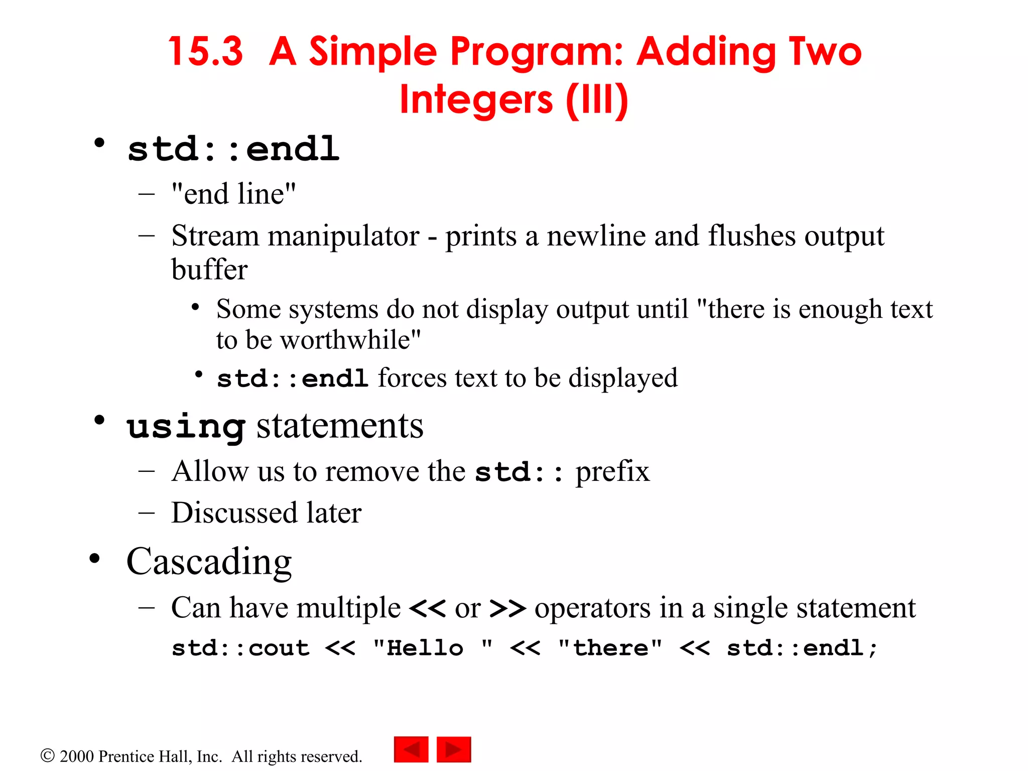 15.3 A Simple Program: Adding Two Integers (III) std::endl &quot;end line&quot; Stream manipulator - prints a newline and flushes output buffer Some systems do not display output until &quot;there is enough text to be worthwhile&quot; std::endl  forces text to be displayed using  statements Allow us to remove the  std::  prefix Discussed later Cascading Can have multiple  <<  or  >>  operators in a single statement std::cout << &quot;Hello &quot; << &quot;there&quot; << std::endl; 