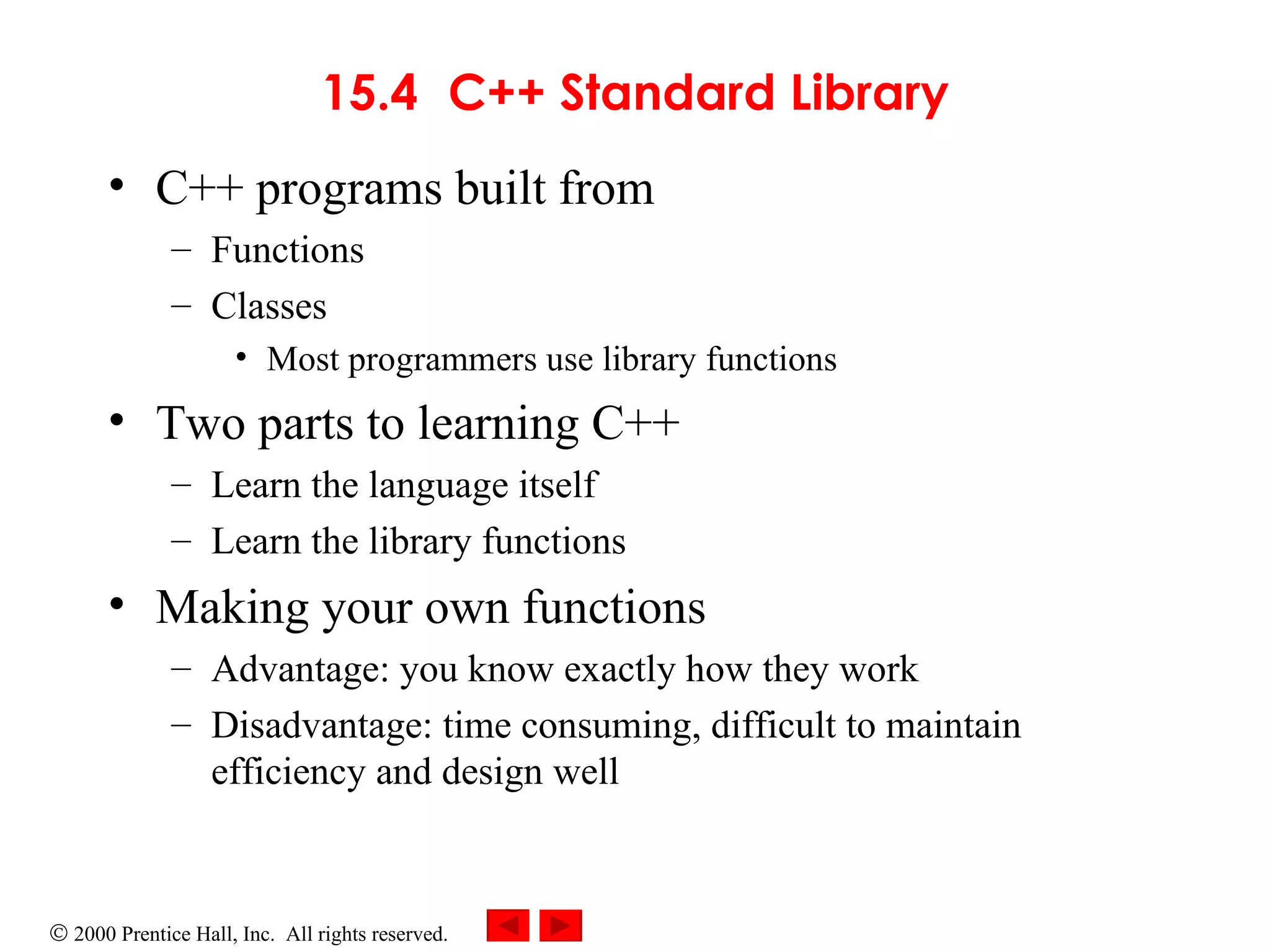 15.4 C++ Standard Library C++ programs built from Functions Classes Most programmers use library functions Two parts to learning C++ Learn the language itself Learn the library functions Making your own functions Advantage: you know exactly how they work Disadvantage: time consuming, difficult to maintain efficiency and design well 