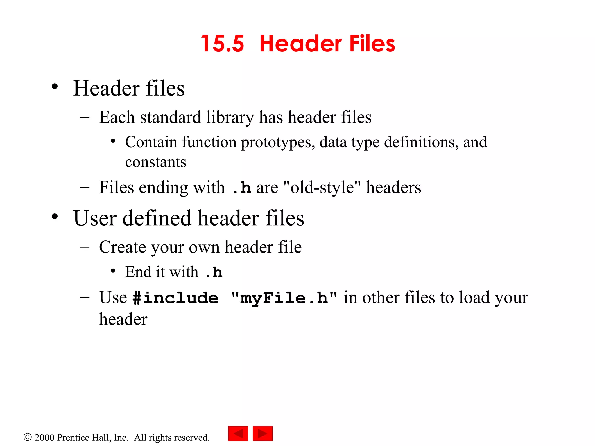 15.5 Header Files Header files Each standard library has header files Contain function prototypes, data type definitions, and constants Files ending with  .h  are &quot;old-style&quot; headers User defined header files Create your own header file End it with  .h Use  #include &quot;myFile.h&quot;  in other files to load your header 