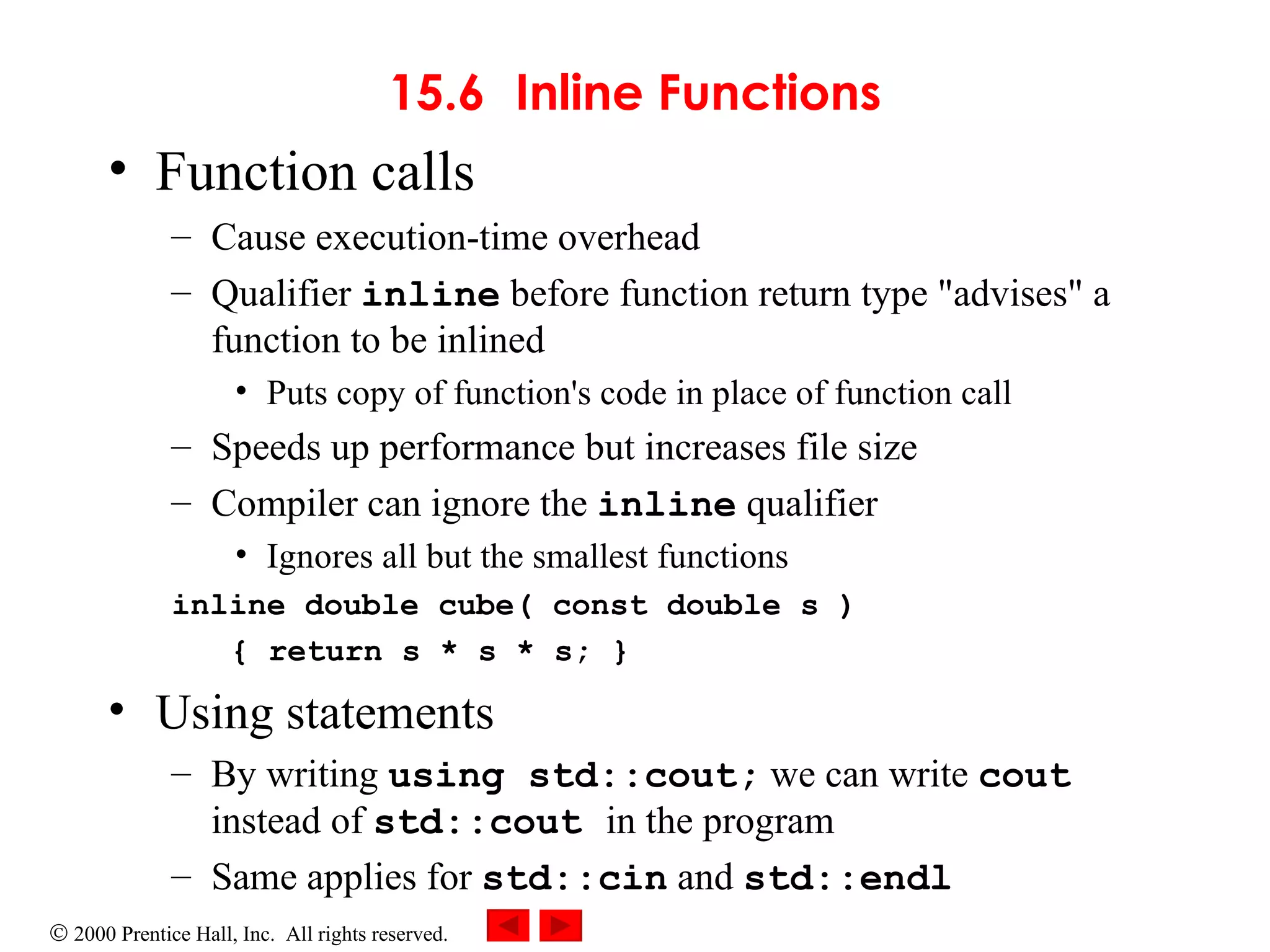 15.6 Inline Functions Function calls Cause execution-time overhead Qualifier  inline  before function return type &quot;advises&quot; a function to be inlined Puts copy of function's code in place of function call Speeds up performance but increases file size Compiler can ignore the  inline  qualifier Ignores all but the smallest functions inline double cube( const double s )    { return s * s * s; } Using statements By writing  using std::cout;  we can write  cout  instead of  std::cout  in the program Same applies for  std::cin  and  std::endl 