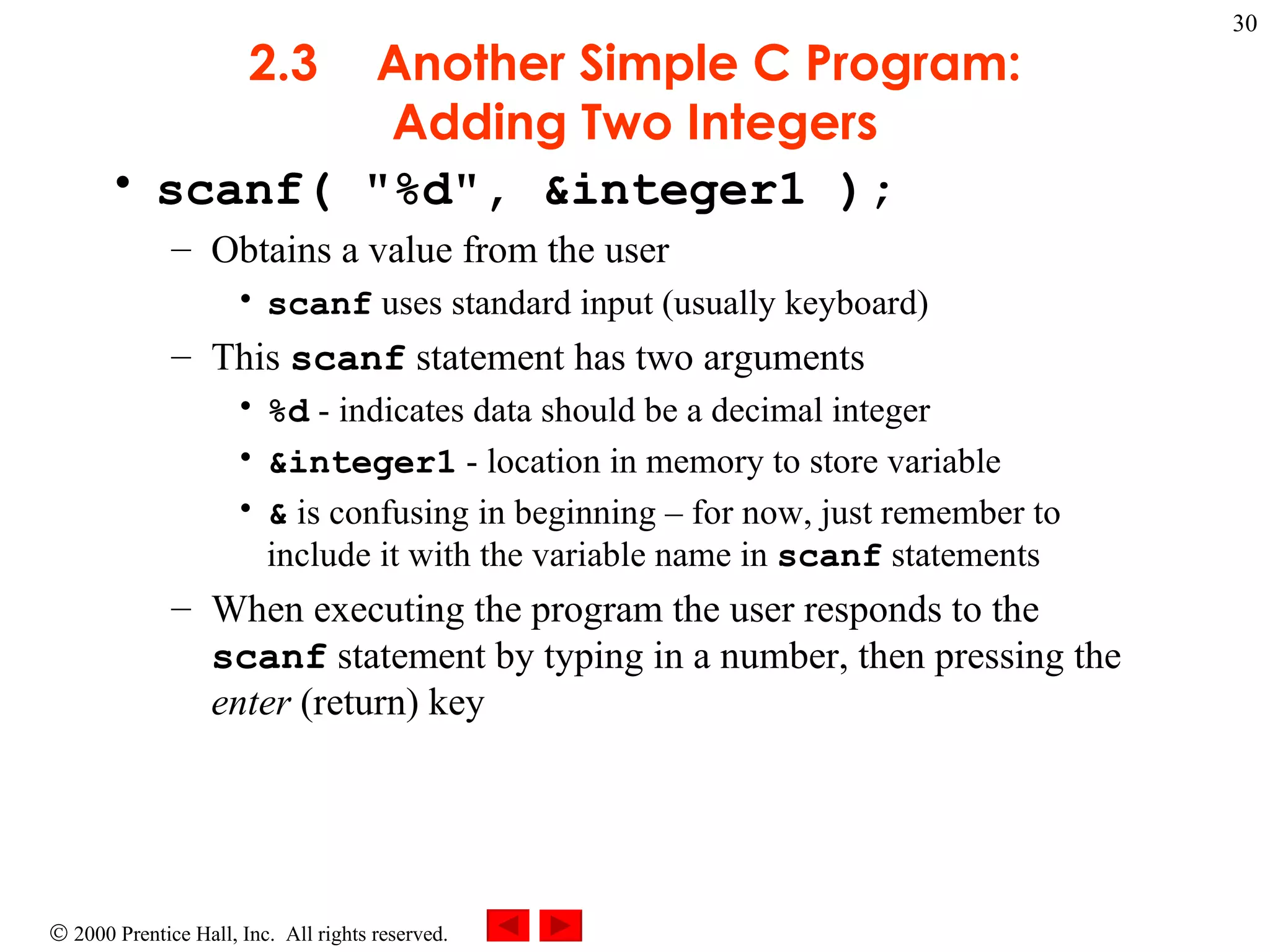 2.3 Another Simple C Program: Adding Two Integers scanf( &quot;%d&quot;, &integer1 ); Obtains a value from the user scanf  uses standard input (usually keyboard) This  scanf  statement has two arguments %d  - indicates data should be a decimal integer &integer1  - location in memory to store variable &  is confusing in beginning – for now, just remember to include it with the variable name in  scanf  statements When executing the program the user responds to the  scanf  statement by typing in a number, then pressing the  enter  (return) key 