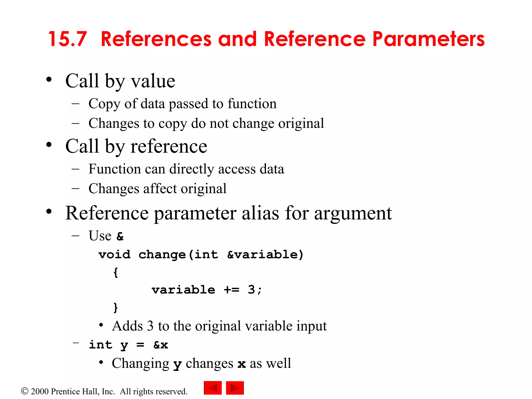 15.7 References and Reference Parameters Call by value Copy of data passed to function Changes to copy do not change original Call by reference   Function can directly access data Changes affect original Reference parameter alias for argument Use  & void change(int &variable) { variable += 3; } Adds 3 to the original variable input int y = &x Changing  y  changes  x  as well 