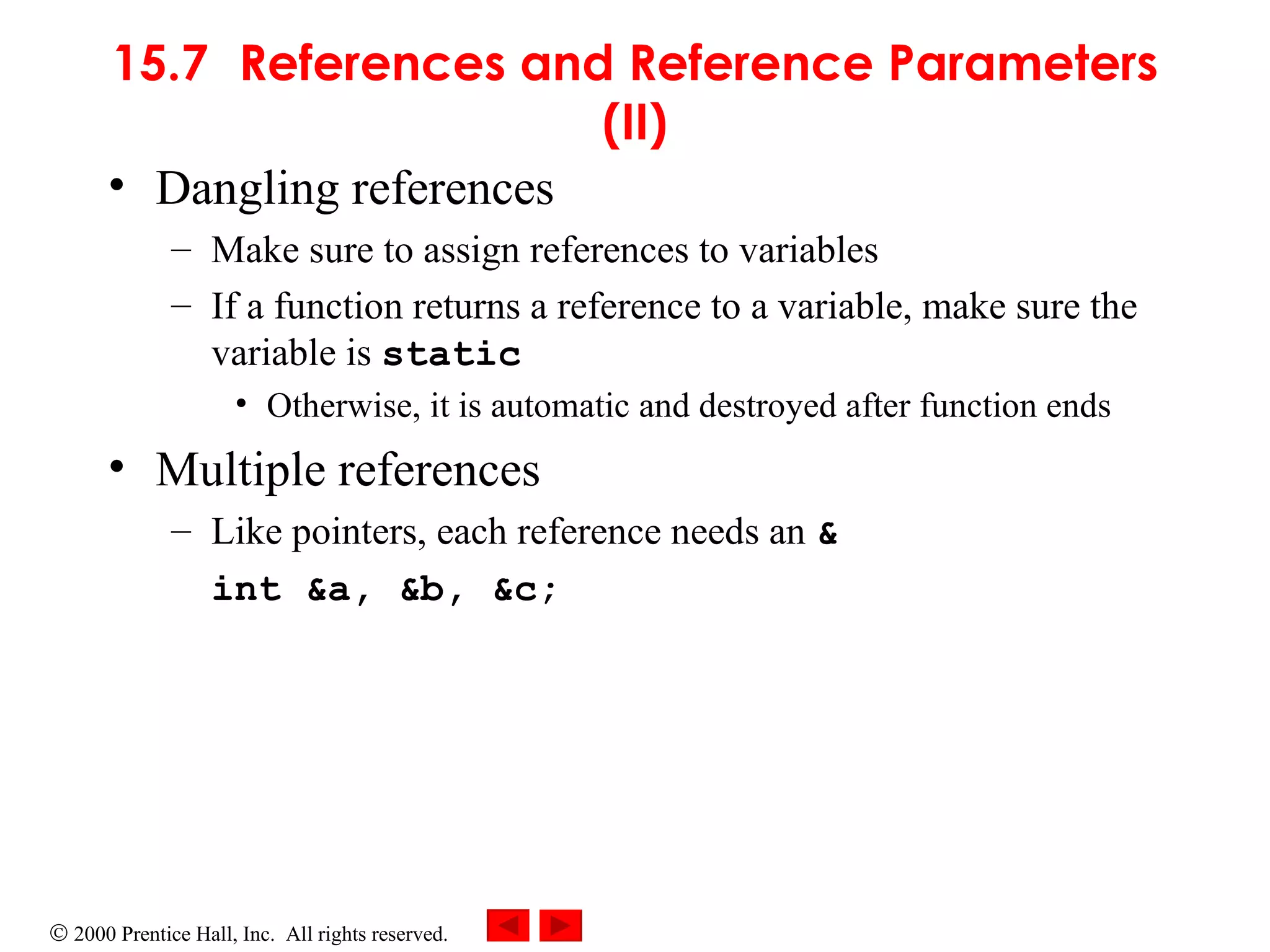 15.7 References and Reference Parameters (II) Dangling references Make sure to assign references to variables If a function returns a reference to a variable, make sure the variable is  static Otherwise, it is automatic and destroyed after function ends Multiple references Like pointers, each reference needs an  & int &a, &b, &c; 