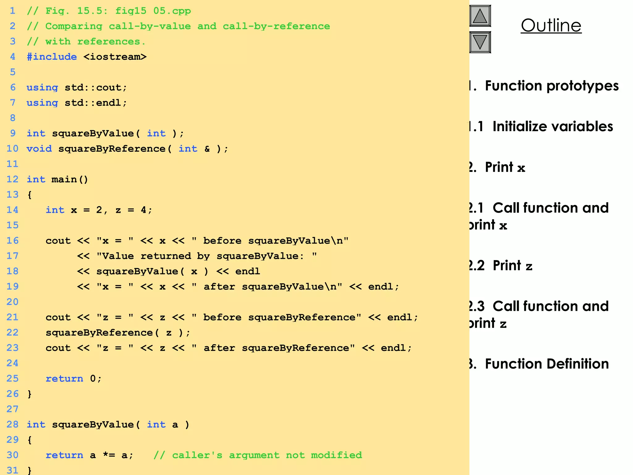 1.  Function prototypes 1.1  Initialize variables 2.  Print  x 2.1  Call function and print  x 2.2  Print  z 2.3  Call function and print  z   3.  Function Definition 1 // Fig. 15.5: fig15_05.cpp 2 // Comparing call-by-value and call-by-reference 3 // with references. 4 #include  <iostream> 5 6 using  std::cout; 7 using  std::endl; 8 9 int  squareByValue(  int  ); 10 void  squareByReference(  int  & ); 11   12 int  main() 13 { 14   int  x = 2, z = 4; 15 16   cout << &quot;x = &quot; << x << &quot; before squareByValue\n&quot; 17   << &quot;Value returned by squareByValue: &quot; 18   << squareByValue( x ) << endl 19   << &quot;x = &quot; << x << &quot; after squareByValue\n&quot; << endl; 20 21   cout << &quot;z = &quot; << z << &quot; before squareByReference&quot; << endl; 22   squareByReference( z ); 23   cout << &quot;z = &quot; << z << &quot; after squareByReference&quot; << endl; 24 25   return  0; 26 } 27 28 int  squareByValue(  int  a ) 29 { 30   return  a *= a;  // caller's argument not modified 31 } 