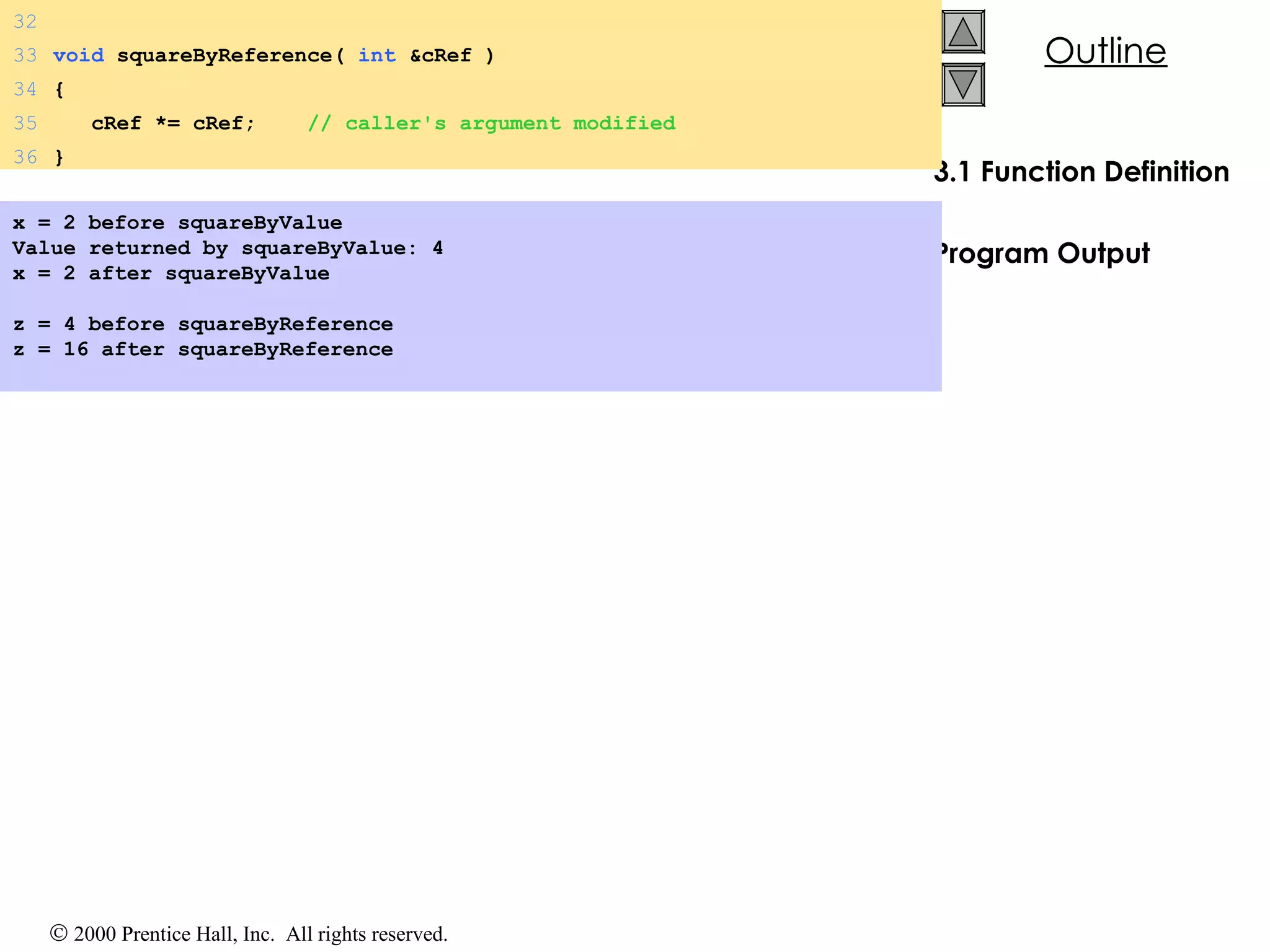 3.1 Function Definition Program Output x = 2 before squareByValue Value returned by squareByValue: 4 x = 2 after squareByValue   z = 4 before squareByReference z = 16 after squareByReference 32 33 void  squareByReference(  int  &cRef ) 34 { 35   cRef *= cRef;  // caller's argument modified 36 } 
