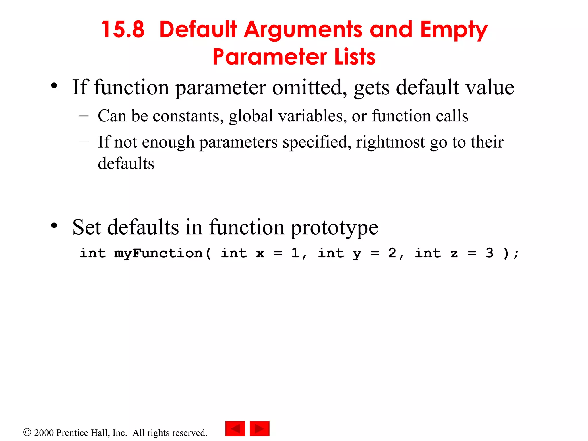 15.8 Default Arguments and Empty Parameter Lists If function parameter omitted, gets default value Can be constants, global variables, or function calls If not enough parameters specified, rightmost go to their defaults Set defaults in function prototype int myFunction( int x = 1, int y = 2, int z = 3 ); 