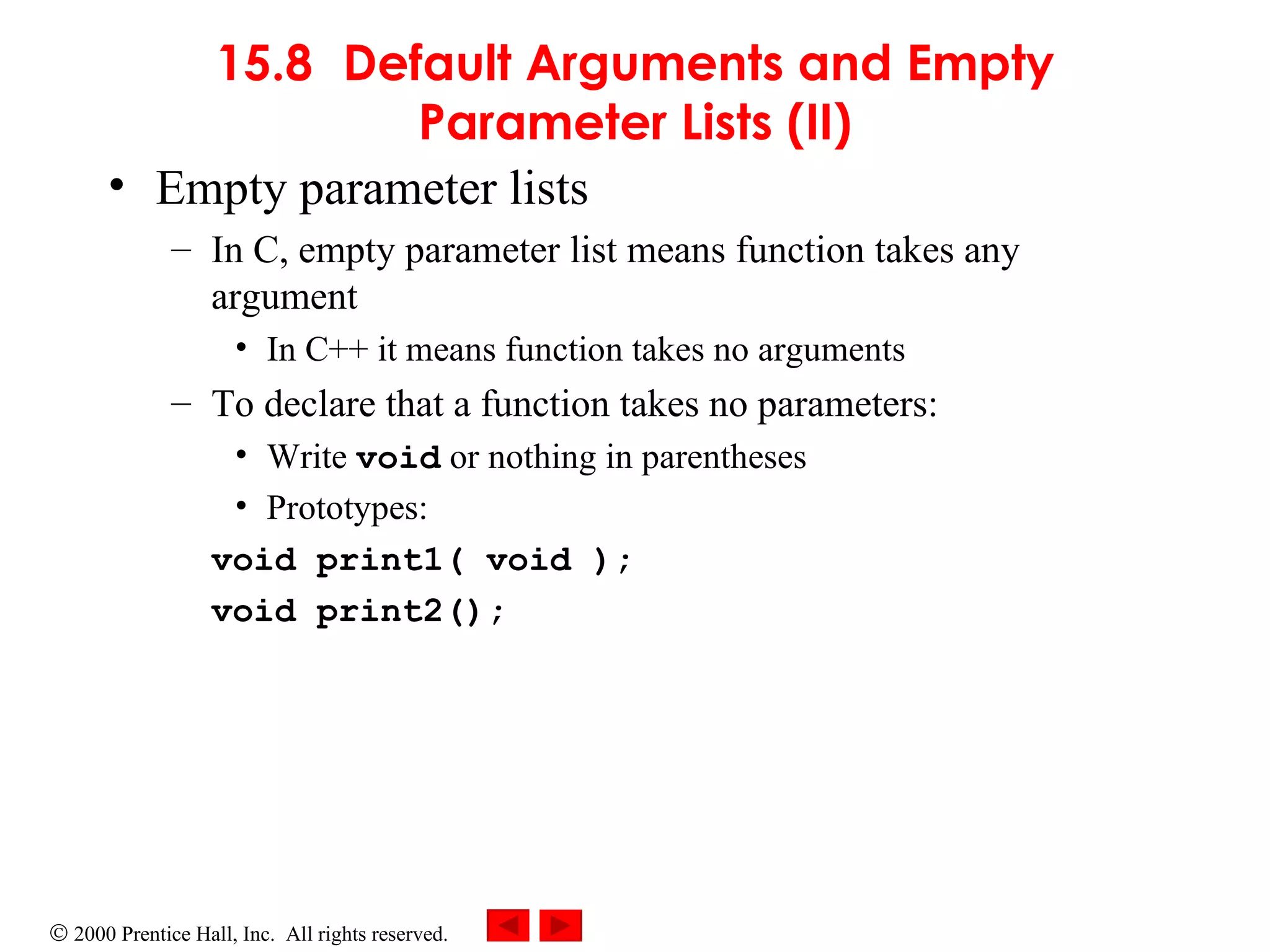 15.8 Default Arguments and Empty Parameter Lists (II) Empty parameter lists In C, empty parameter list means function takes any argument In C++ it means function takes no arguments To declare that a function takes no parameters: Write  void  or nothing in parentheses Prototypes: void print1( void ); void print2(); 