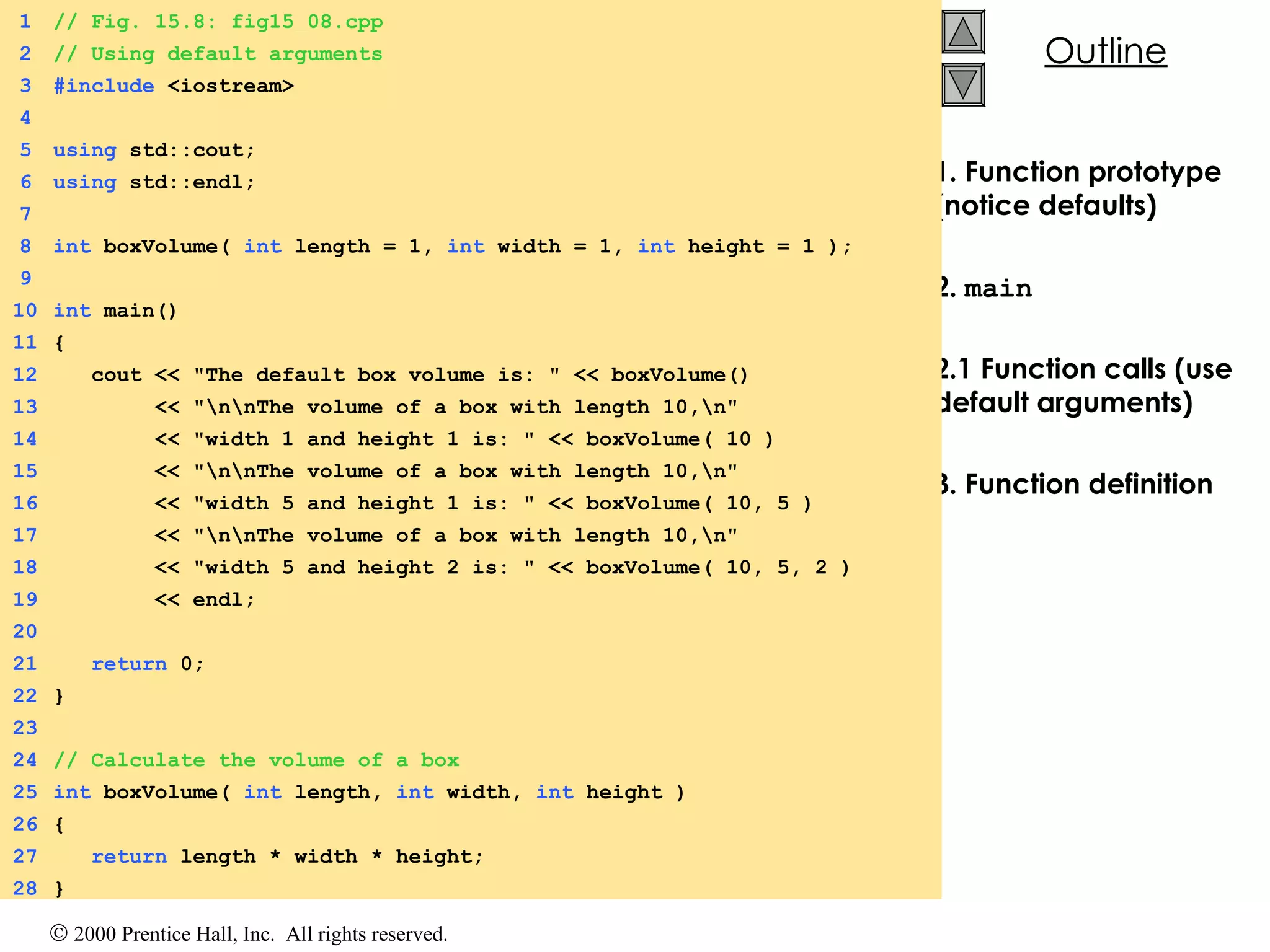 1. Function prototype (notice defaults) 2.  main 2.1 Function calls (use default arguments) 3. Function definition 1 // Fig. 15.8: fig15_08.cpp 2 // Using default arguments 3 #include  <iostream> 4 5 using  std::cout; 6 using  std::endl; 7 8 int  boxVolume(  int  length = 1,  int  width = 1,  int  height = 1 ); 9 10 int  main() 11 { 12   cout << &quot;The default box volume is: &quot; << boxVolume()  13   << &quot;\n\nThe volume of a box with length 10,\n&quot; 14   << &quot;width 1 and height 1 is: &quot; << boxVolume( 10 )  15   << &quot;\n\nThe volume of a box with length 10,\n&quot;  16   << &quot;width 5 and height 1 is: &quot; << boxVolume( 10, 5 ) 17   << &quot;\n\nThe volume of a box with length 10,\n&quot; 18   << &quot;width 5 and height 2 is: &quot; << boxVolume( 10, 5, 2 ) 19   << endl; 20 21   return  0; 22 } 23 24 // Calculate the volume of a box  25 int  boxVolume(  int  length,  int  width,  int  height ) 26 {  27   return  length * width * height; 28 } 