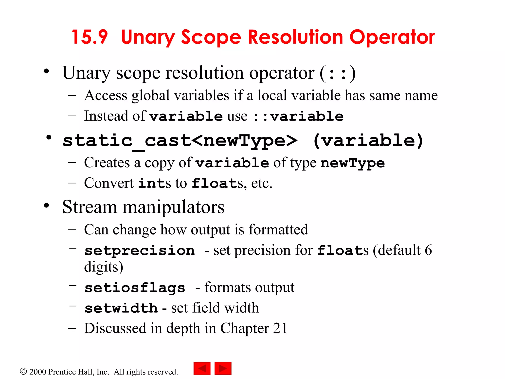 15.9 Unary Scope Resolution Operator Unary scope resolution operator ( :: )  Access global variables if a local variable has same name Instead of  variable  use  ::variable static_cast<newType> (variable) Creates a copy of  variable  of type  newType Convert  int s to  float s, etc. Stream manipulators Can change how output is formatted setprecision  - set precision for  float s (default 6 digits) setiosflags  - formats output setwidth  - set field width Discussed in depth in Chapter 21 