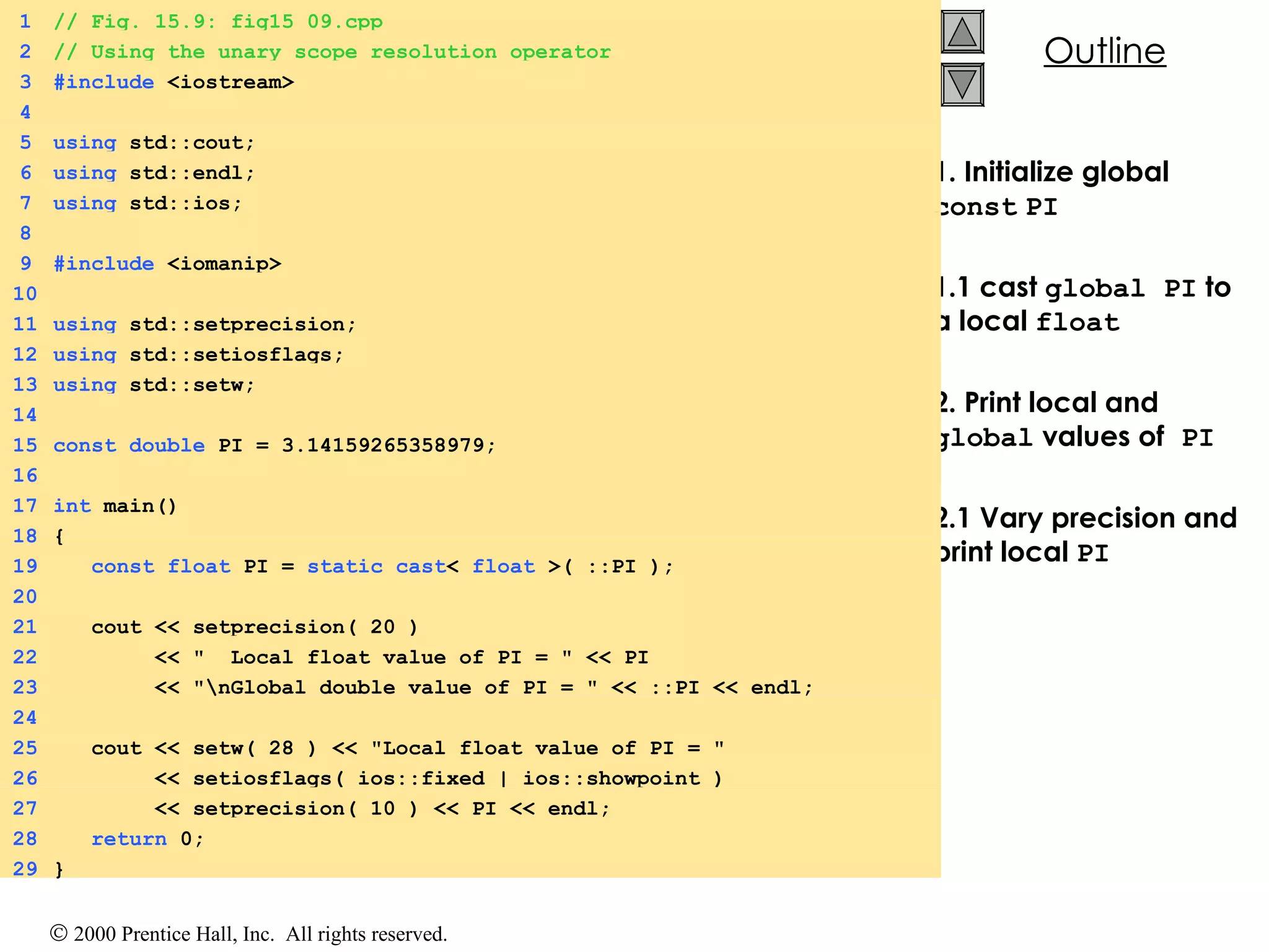 1. Initialize global  const   PI 1.1 cast  global PI  to a local  float 2. Print local and  global  values of  PI 2.1 Vary precision and print local  PI 1 // Fig. 15.9: fig15_09.cpp 2 // Using the unary scope resolution operator 3 #include  <iostream> 4 5 using  std::cout; 6 using  std::endl; 7 using  std::ios; 8 9 #include  <iomanip> 10 11 using  std::setprecision; 12 using  std::setiosflags; 13 using  std::setw; 14 15 const   double  PI = 3.14159265358979; 16 17 int  main() 18 { 19   const   float  PI =  static_cast <  float  >( ::PI ); 20 21   cout << setprecision( 20 ) 22   << &quot;  Local float value of PI = &quot; << PI 23   << &quot;\nGlobal double value of PI = &quot; << ::PI << endl; 24 25   cout << setw( 28 ) << &quot;Local float value of PI = &quot;  26   << setiosflags( ios::fixed | ios::showpoint ) 27   << setprecision( 10 ) << PI << endl; 28   return  0; 29 } 