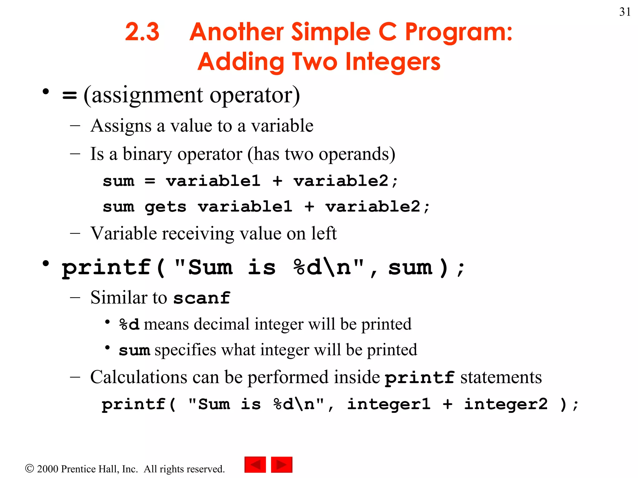 2.3 Another Simple C Program: Adding Two Integers =  (assignment operator) Assigns a value to a variable Is a binary operator (has two operands) sum = variable1 + variable2; sum gets variable1 + variable2; Variable receiving value on left printf(   &quot;Sum is %d\n&quot;,   sum   ); Similar to  scanf %d  means decimal integer will be printed sum  specifies what integer will be printed Calculations can be performed inside  printf  statements printf( &quot;Sum is %d\n&quot;, integer1 + integer2 ); 