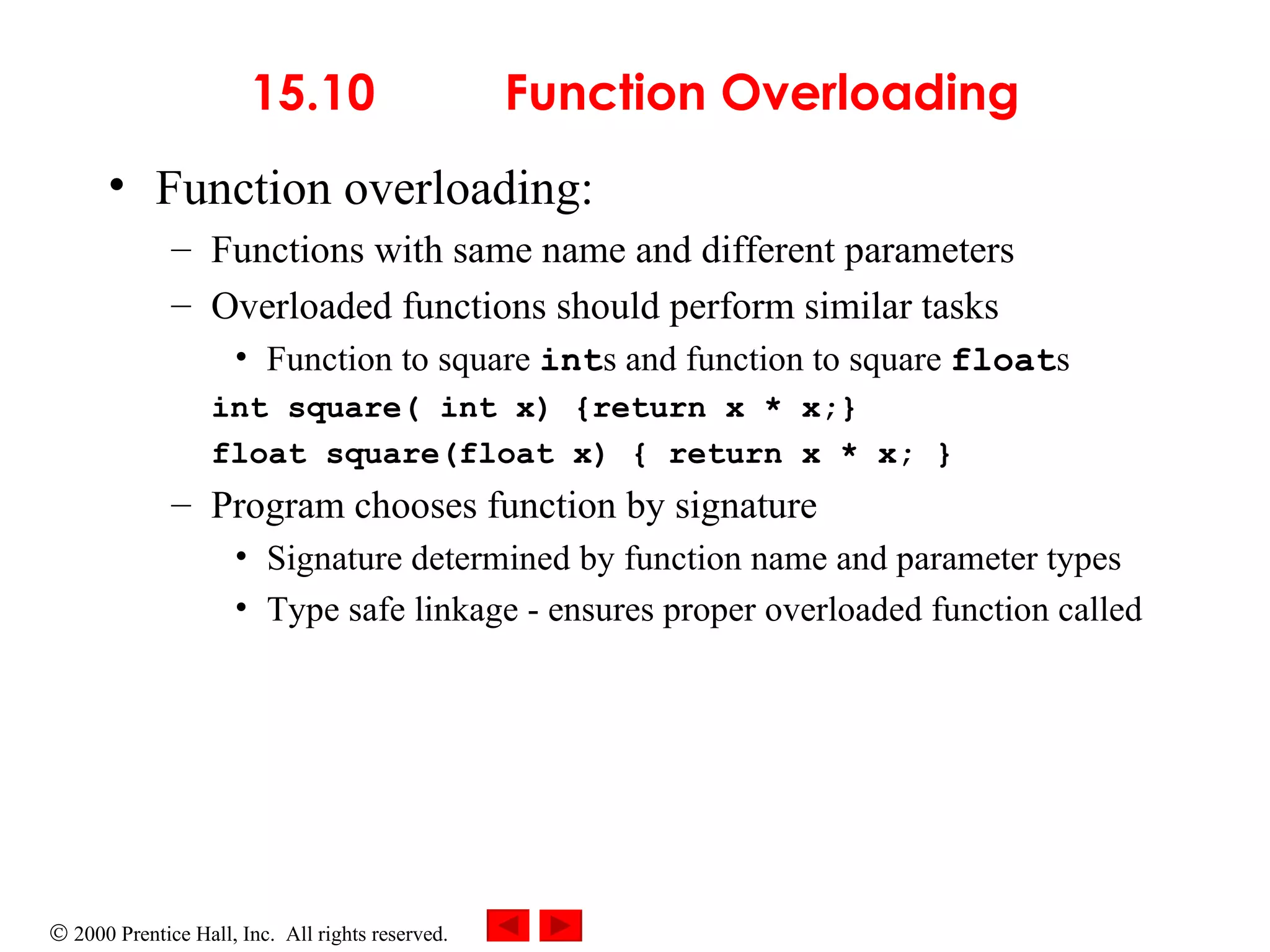 15.10  Function Overloading Function overloading:  Functions with same name and different parameters Overloaded functions should perform similar tasks  Function to square  int s and function to square  float s int square( int x) {return x * x;} float square(float x) { return x * x; } Program chooses function by signature  Signature determined by function name and parameter types Type safe linkage - ensures proper overloaded function called 