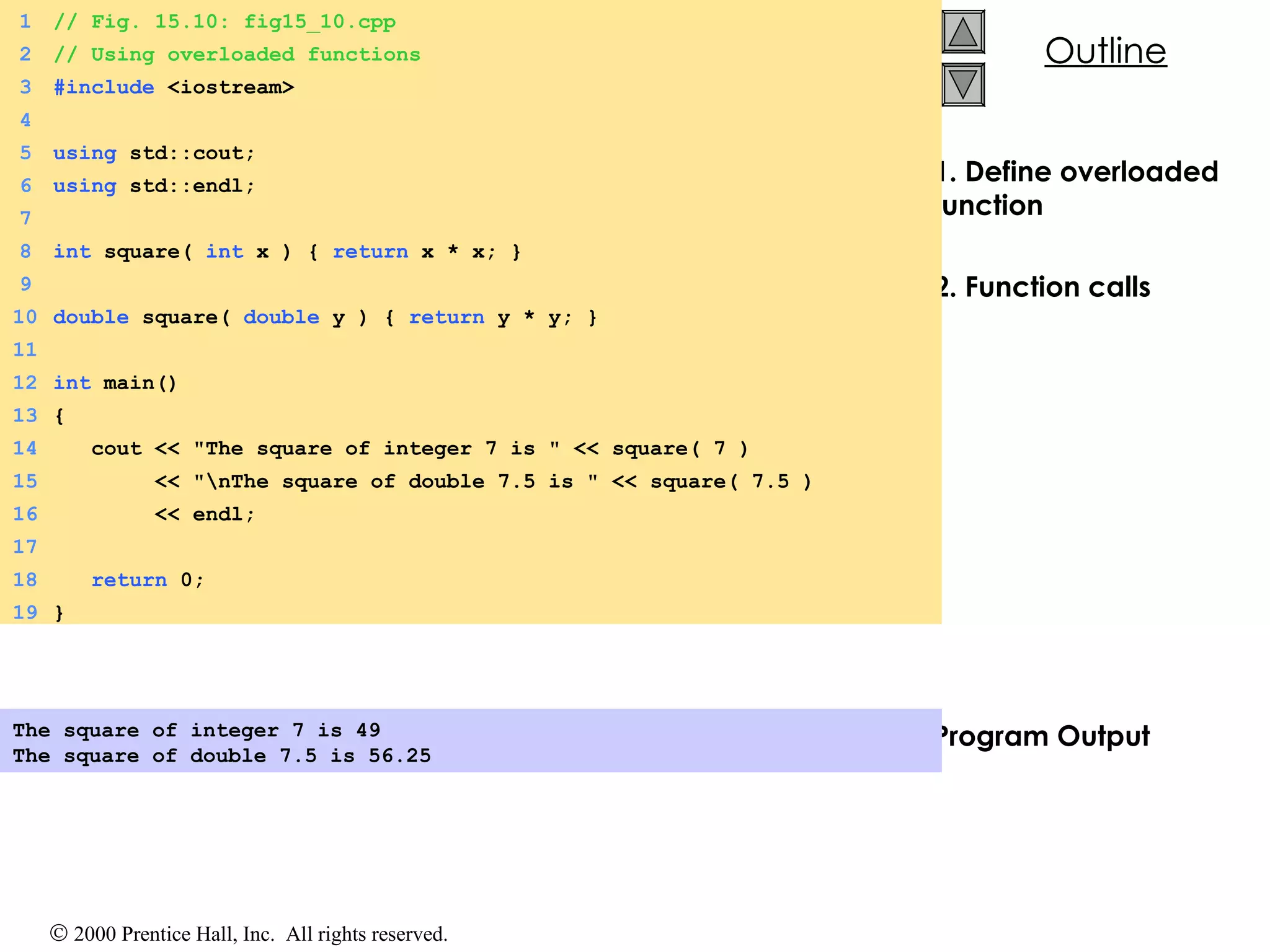 1. Define overloaded function 2. Function calls Program Output The square of integer 7 is 49 The square of double 7.5 is 56.25   1 // Fig. 15.10: fig15_10.cpp 2 // Using overloaded functions 3 #include  <iostream> 4 5 using  std::cout; 6 using  std::endl; 7 8 int  square(  int  x ) {  return  x * x; } 9 10 double  square(  double  y ) {  return  y * y; } 11 12 int  main() 13 { 14   cout << &quot;The square of integer 7 is &quot; << square( 7 ) 15   << &quot;\nThe square of double 7.5 is &quot; << square( 7.5 )  16   << endl;  17 18   return  0; 19 } 