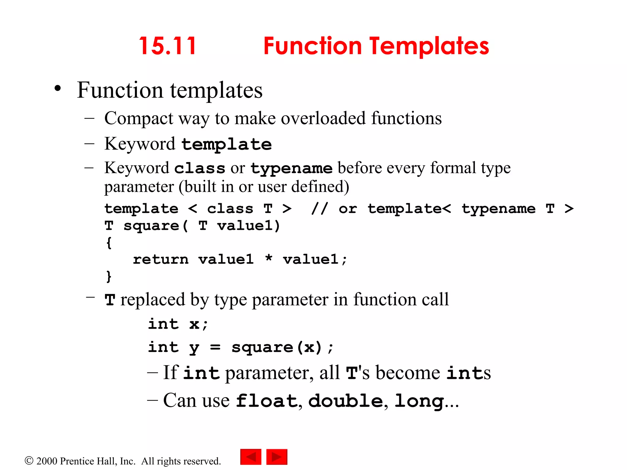 15.11  Function Templates Function templates  Compact way to make overloaded functions Keyword  template Keyword  class  or  typename  before every formal type parameter (built in or user defined) template < class T >  // or template< typename T > T square( T value1) {   return value1 * value1; } T  replaced by type parameter in function call int x; int y = square(x); If  int  parameter, all  T 's become  int s  Can use  float ,  double ,  long ... 