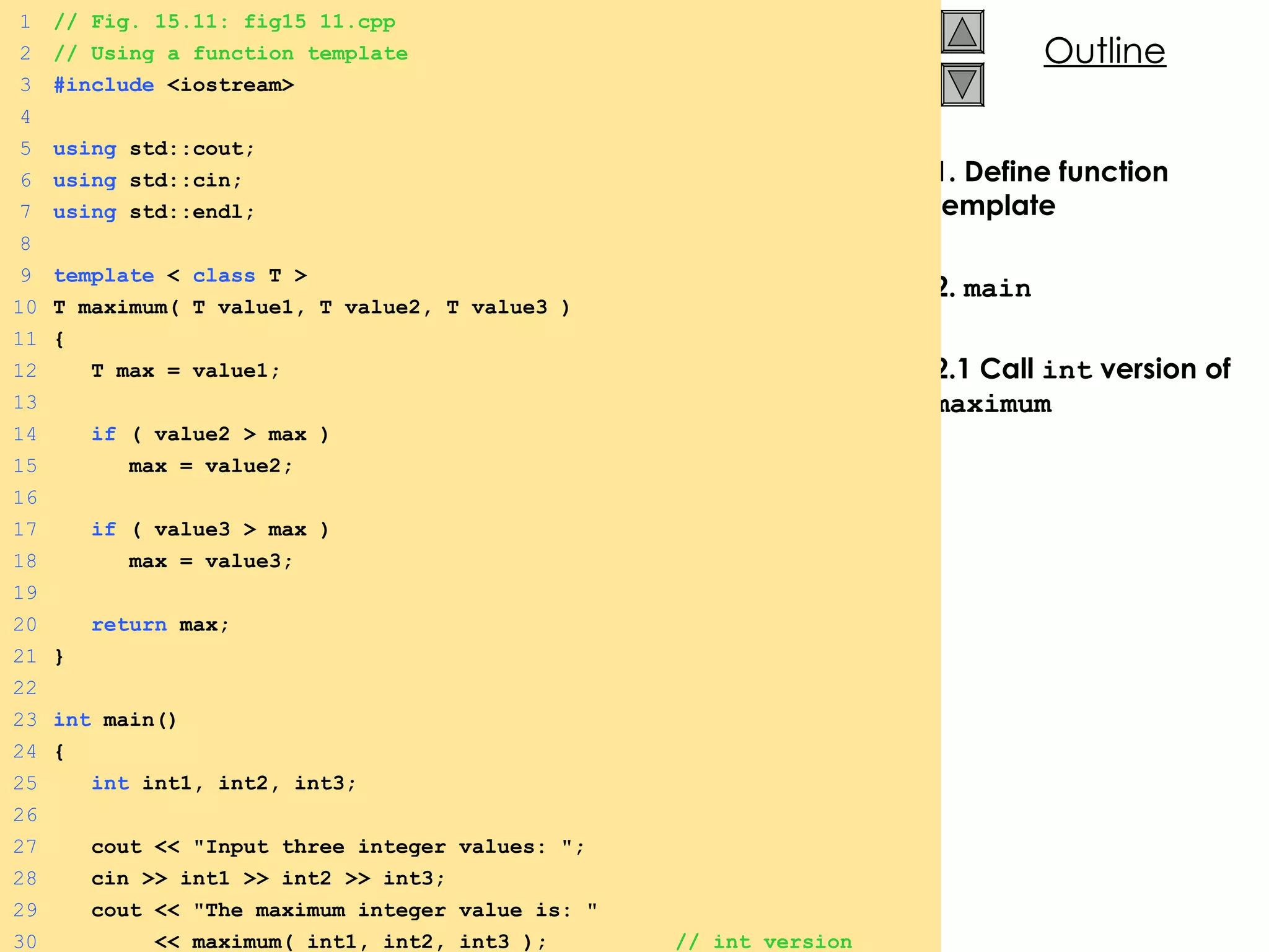 1. Define function template 2.  main 2.1 Call  int  version of  maximum 1 // Fig. 15.11: fig15_11.cpp 2 // Using a function template 3 #include  <iostream> 4 5 using  std::cout; 6 using  std::cin; 7 using  std::endl; 8 9 template  <  class  T > 10 T maximum( T value1, T value2, T value3 ) 11 { 12   T max = value1; 13 14   if  ( value2 > max ) 15   max = value2; 16 17   if  ( value3 > max ) 18   max = value3; 19 20   return  max; 21 } 22 23 int  main() 24 { 25   int  int1, int2, int3; 26 27   cout << &quot;Input three integer values: &quot;; 28   cin >> int1 >> int2 >> int3; 29   cout << &quot;The maximum integer value is: &quot; 30   << maximum( int1, int2, int3 );  // int version 