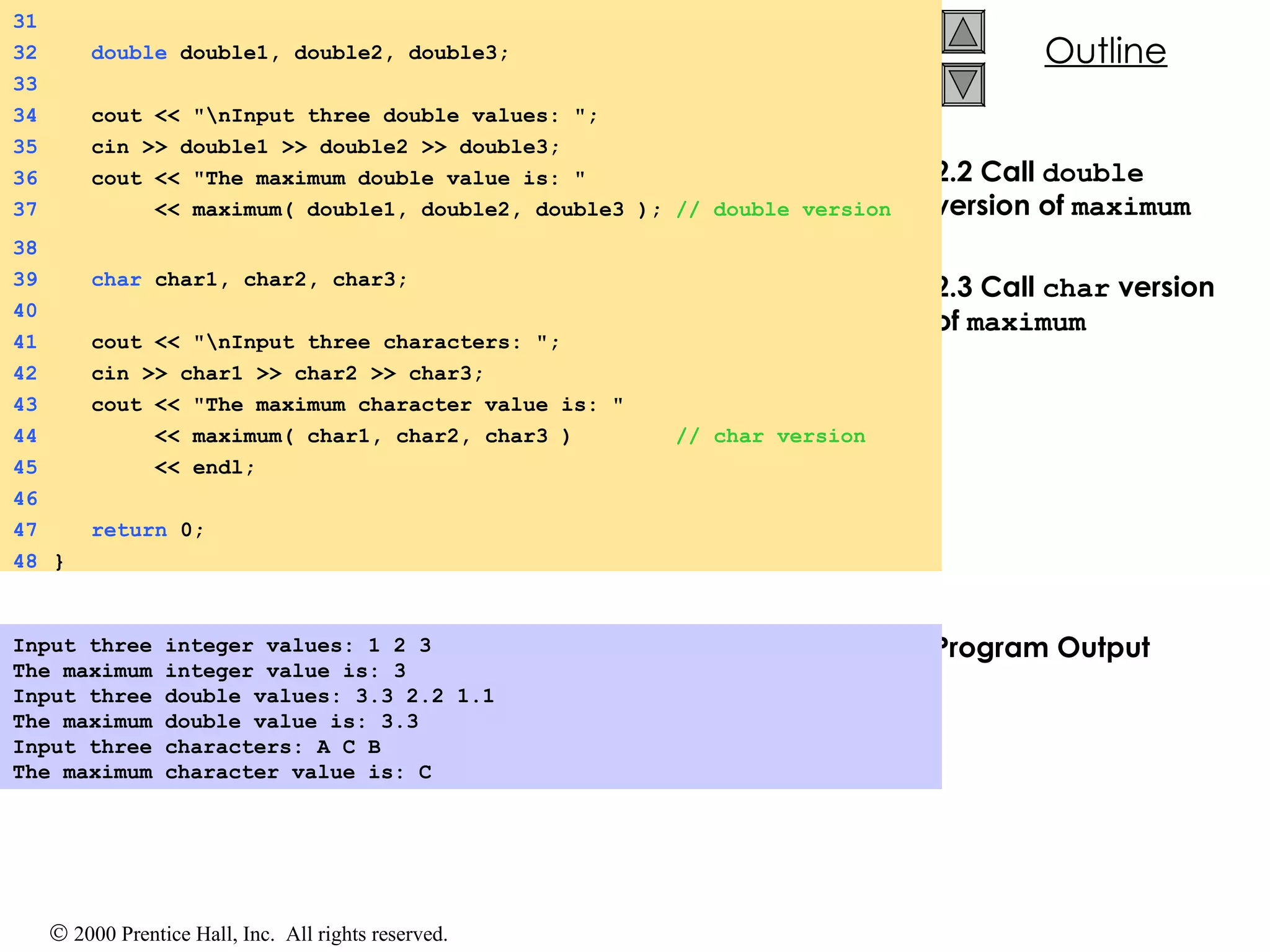 2.2 Call  double  version of  maximum 2.3 Call  char  version of  maximum Program Output Input three integer values: 1 2 3 The maximum integer value is: 3 Input three double values: 3.3 2.2 1.1 The maximum double value is: 3.3 Input three characters: A C B The maximum character value is: C   31 32   double  double1, double2, double3; 33 34   cout << &quot;\nInput three double values: &quot;; 35   cin >> double1 >> double2 >> double3; 36   cout << &quot;The maximum double value is: &quot; 37   << maximum( double1, double2, double3 );  // double version 38 39   char  char1, char2, char3; 40 41   cout << &quot;\nInput three characters: &quot;; 42   cin >> char1 >> char2 >> char3; 43   cout << &quot;The maximum character value is: &quot; 44   << maximum( char1, char2, char3 )  // char version 45   << endl; 46 47   return  0; 48 } 