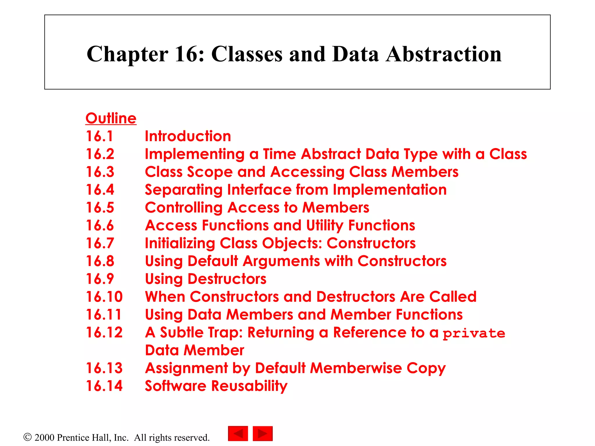 Chapter 16: Classes and Data Abstraction   Outline 16.1 Introduction 16.2 Implementing a Time Abstract Data Type with a Class 16.3 Class Scope and Accessing Class Members 16.4 Separating Interface from Implementation 16.5 Controlling Access to Members 16.6 Access Functions and Utility Functions 16.7 Initializing Class Objects: Constructors 16.8 Using Default Arguments with Constructors 16.9 Using Destructors 16.10 When Constructors and Destructors Are Called 16.11 Using Data Members and Member Functions 16.12 A Subtle Trap: Returning a Reference to a  private   Data Member 16.13 Assignment by Default Memberwise Copy 16.14 Software Reusability 