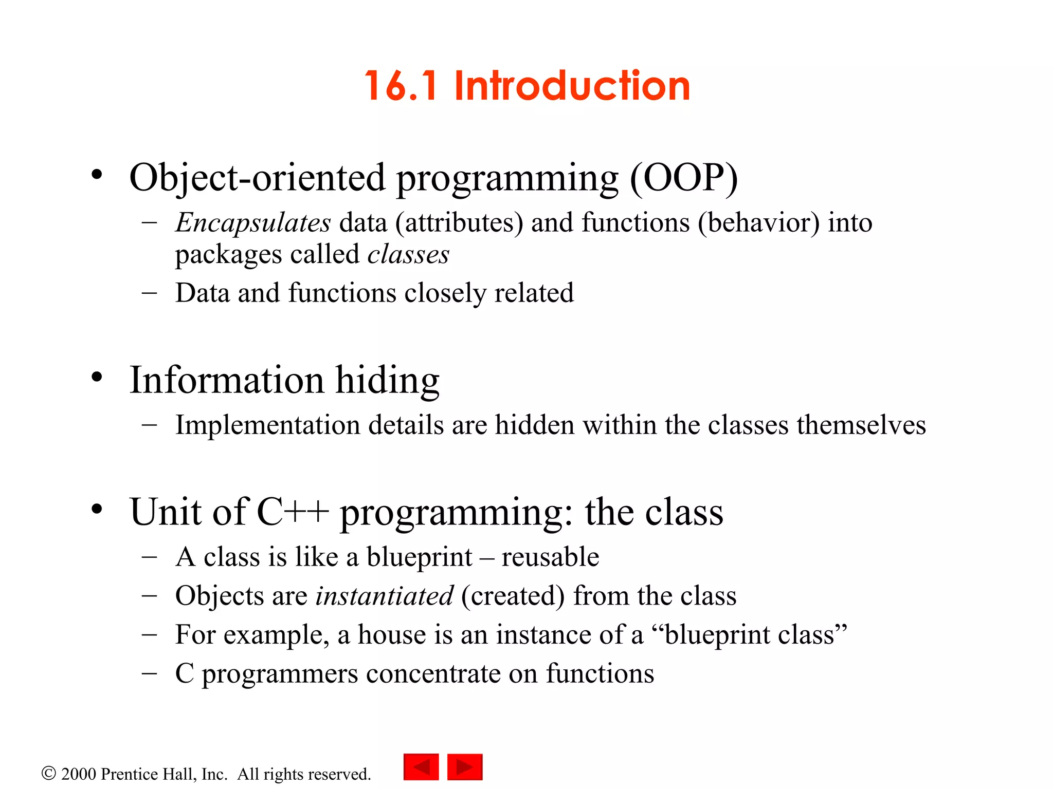 16.1 Introduction Object-oriented programming (OOP)  Encapsulates  data (attributes) and functions (behavior) into packages called  classes Data and functions closely related Information hiding   Implementation details are hidden within the classes themselves Unit of C++ programming: the class  A class is like a blueprint  – reusable Objects are  instantiated  (created) from the class  For example, a house is an instance of a “blueprint class” C programmers concentrate on functions 