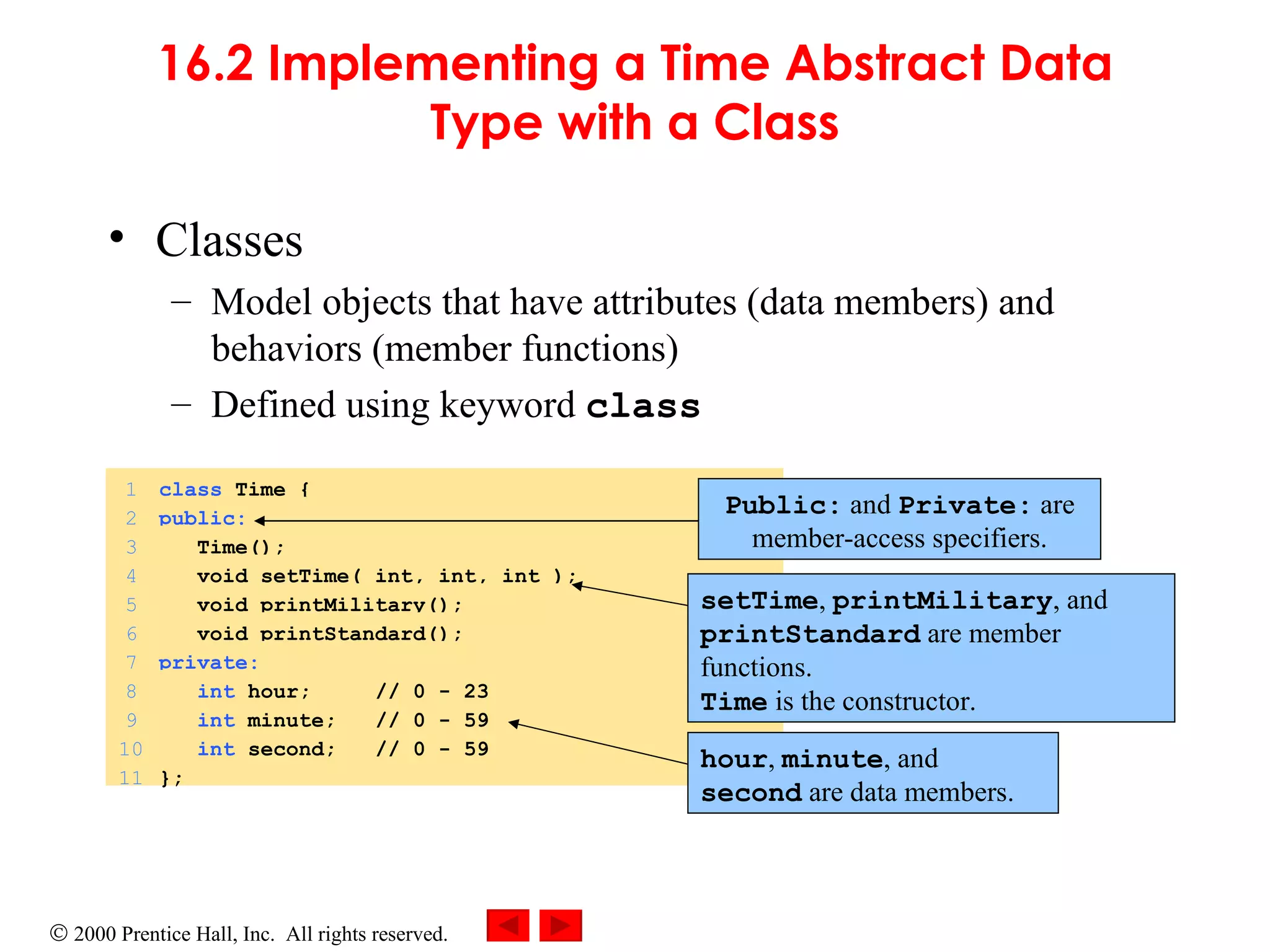16.2 Implementing a Time Abstract Data Type with a Class Classes Model objects that have attributes (data members) and behaviors (member functions) Defined using keyword  class Public:  and  Private:  are member-access specifiers. setTime ,  printMilitary , and  printStandard  are member functions. Time  is the constructor. hour ,  minute , and  second  are data members. 1 class  Time { 2 public: 3   Time(); 4   void setTime( int, int, int ); 5   void printMilitary(); 6   void printStandard(); 7 private: 8   int  hour;  // 0 - 23 9   int  minute;  // 0 - 59 10   int  second;  // 0 - 59 11 }; 
