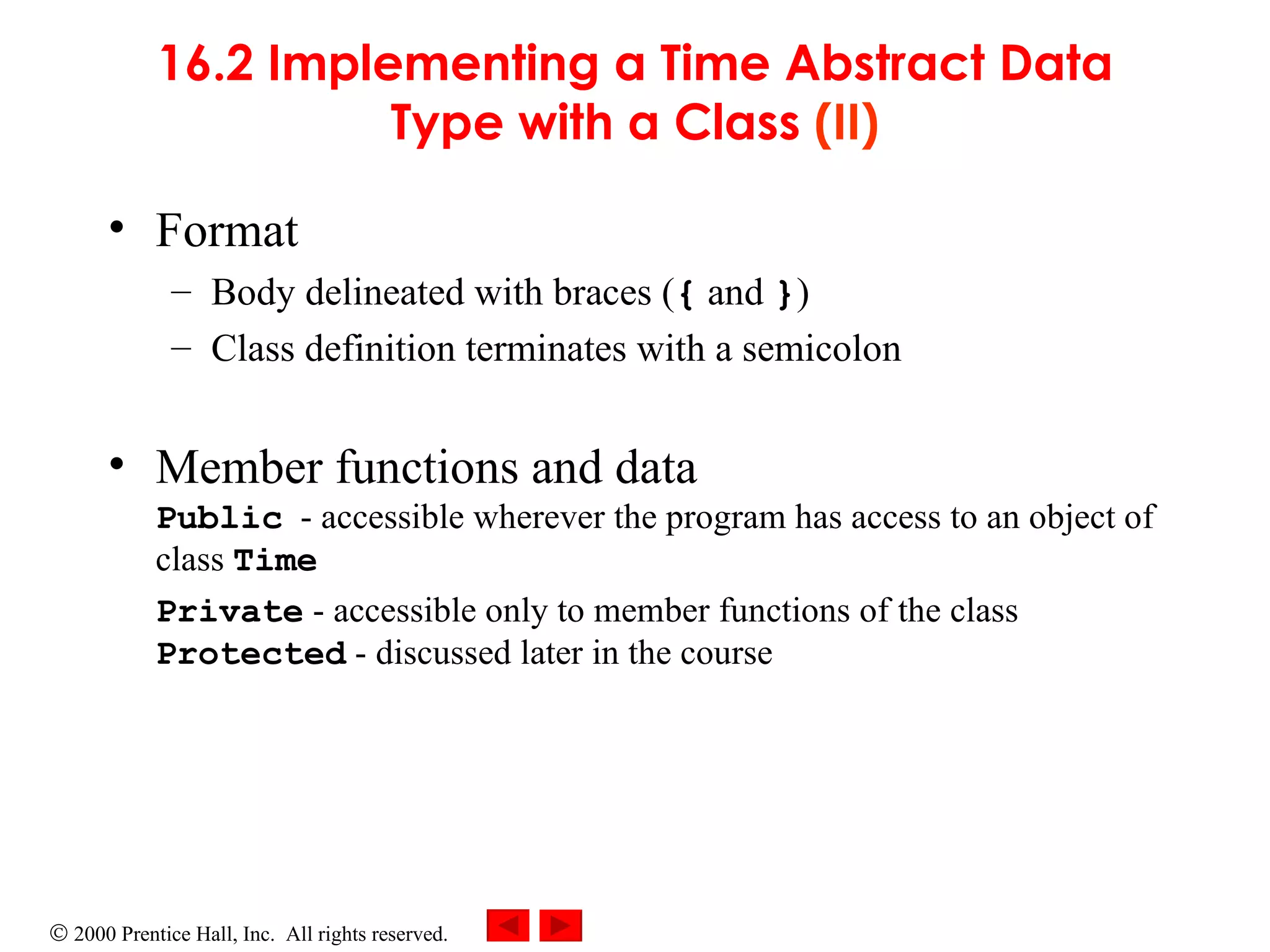 16.2 Implementing a Time Abstract Data Type with a Class  (II) Format Body delineated with braces ( {  and  } ) Class definition terminates with a semicolon Member functions and data Public   -  accessible wherever the program has access to an object of class  Time Private   -  accessible only to member functions of the class Protected   -  discussed later in the course 