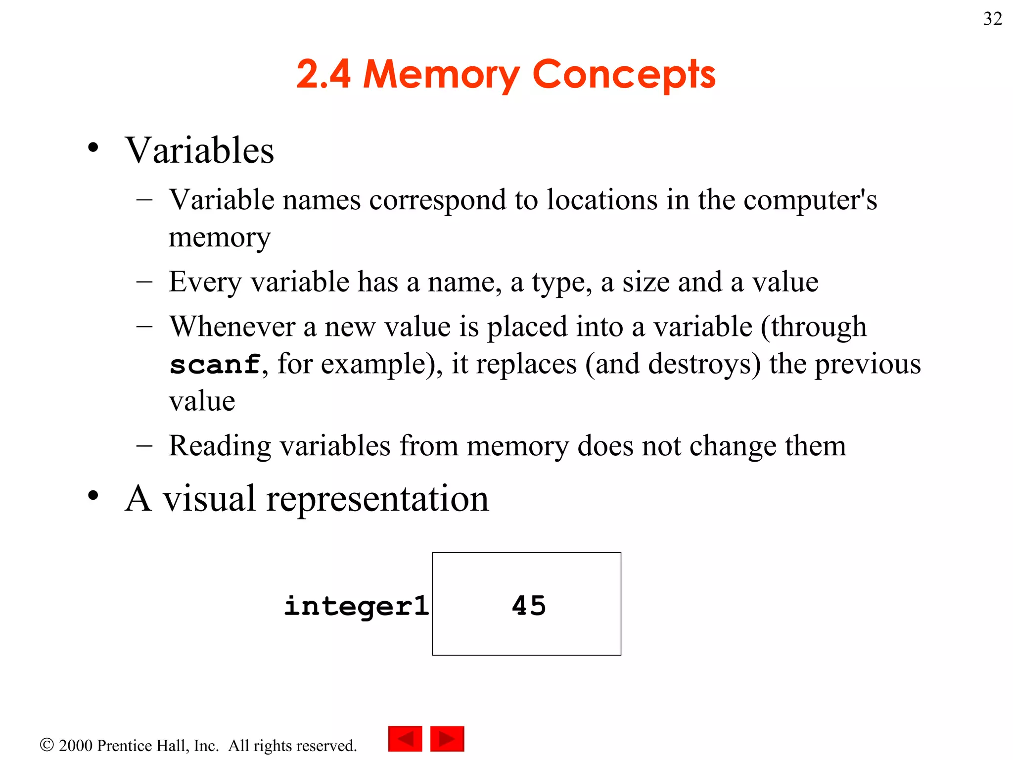 2.4 Memory Concepts Variables  Variable names correspond to locations in the computer's memory Every variable has a name, a type, a size and a value Whenever a new value is placed into a variable (through  scanf , for example), it replaces (and destroys) the previous value Reading variables from memory does not change them A visual representation integer1 45 