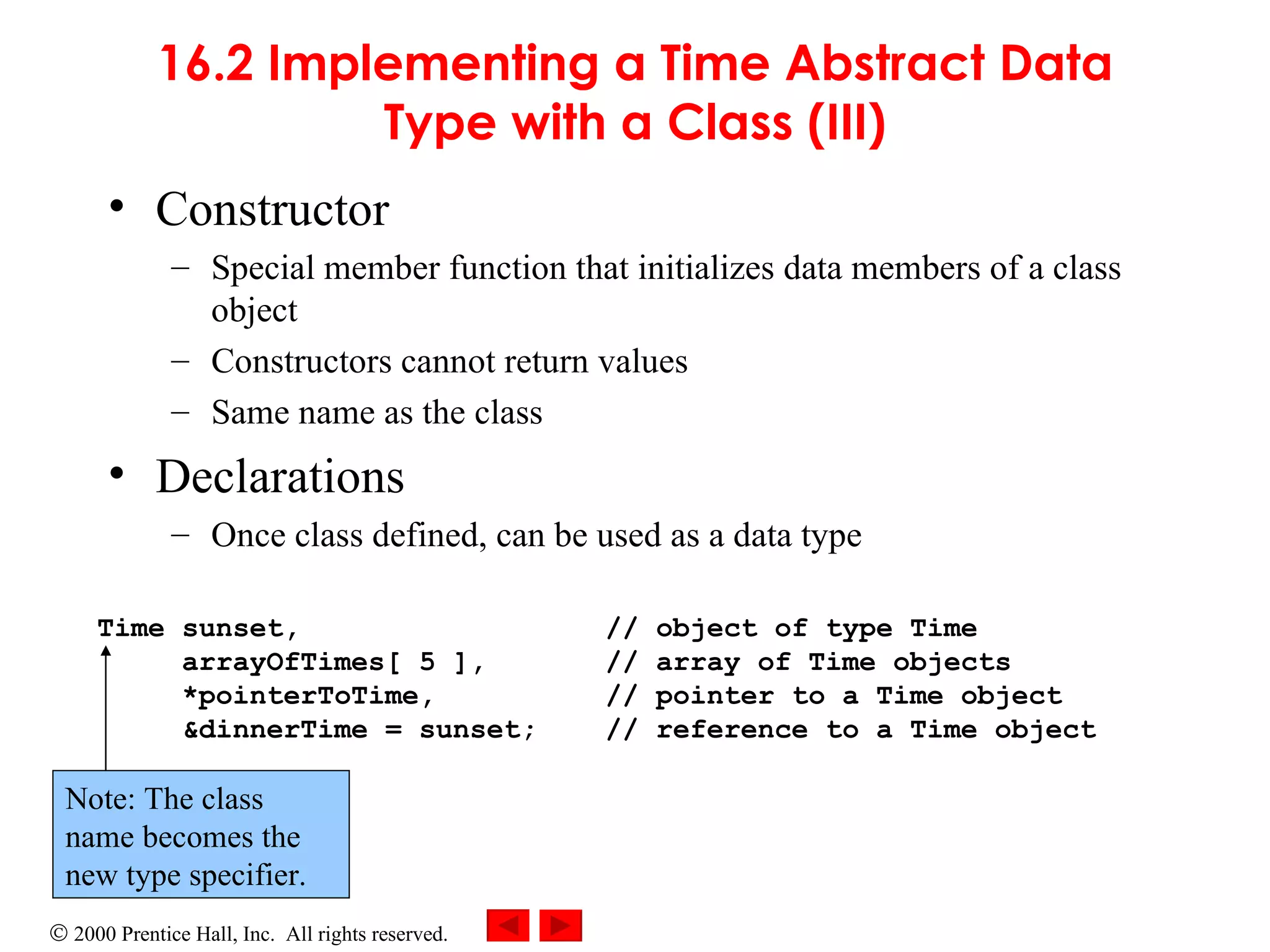 16.2 Implementing a Time Abstract Data Type with a Class (III) Constructor Special member function that initializes data members of a class object Constructors cannot return values Same name as the class Declarations Once class defined, can be used as a data type Time sunset,  // object of type Time   arrayOfTimes[ 5 ],  // array of Time objects   *pointerToTime,  // pointer to a Time object   &dinnerTime = sunset;  // reference to a Time object Note: The class name becomes the new type specifier. 