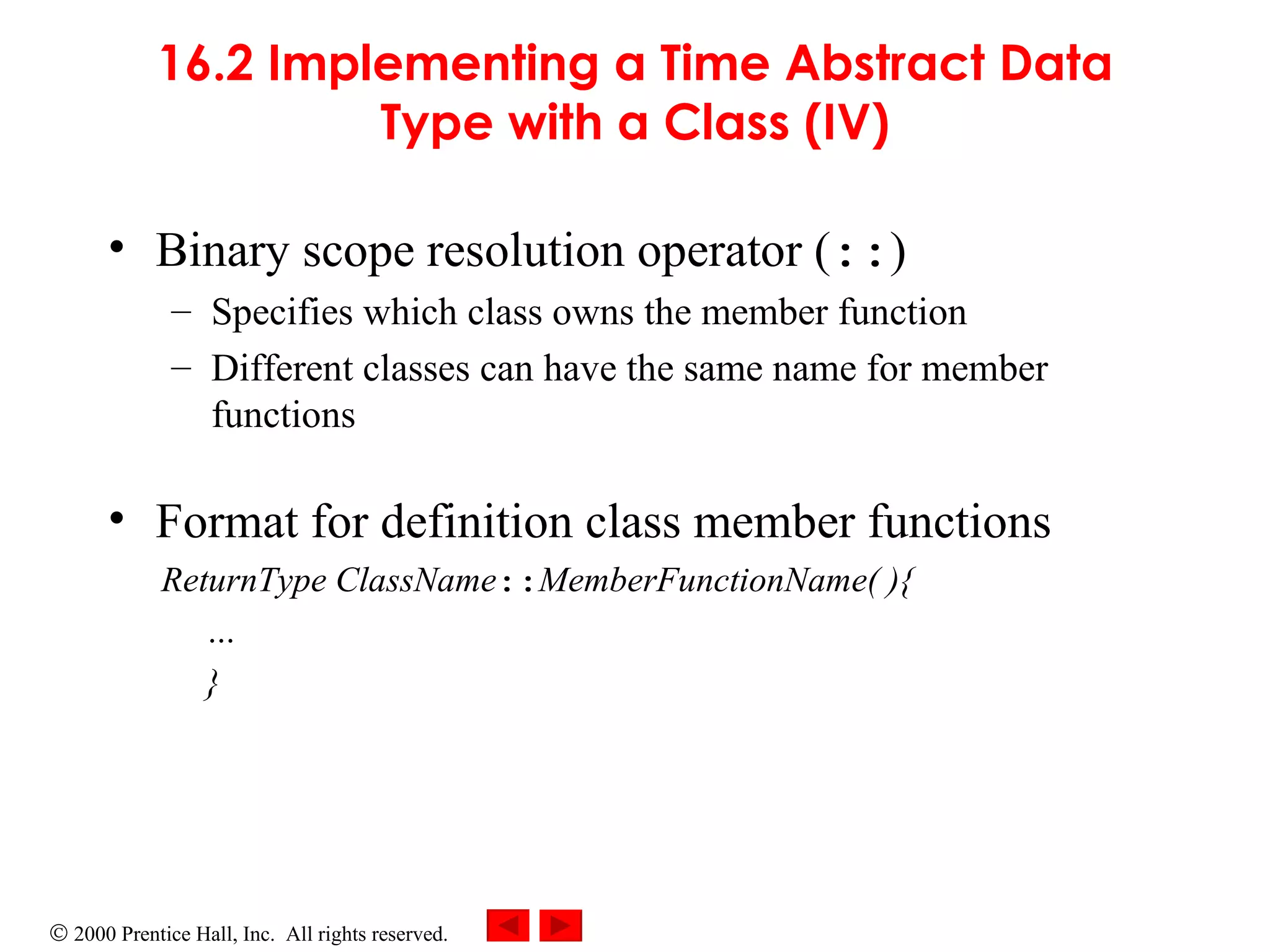 16.2 Implementing a Time Abstract Data Type with a Class (IV) Binary scope resolution operator ( :: ) Specifies which class owns the member function  Different classes can have the same name for member functions Format for definition class member functions ReturnType ClassName :: MemberFunctionName( ){ … } 