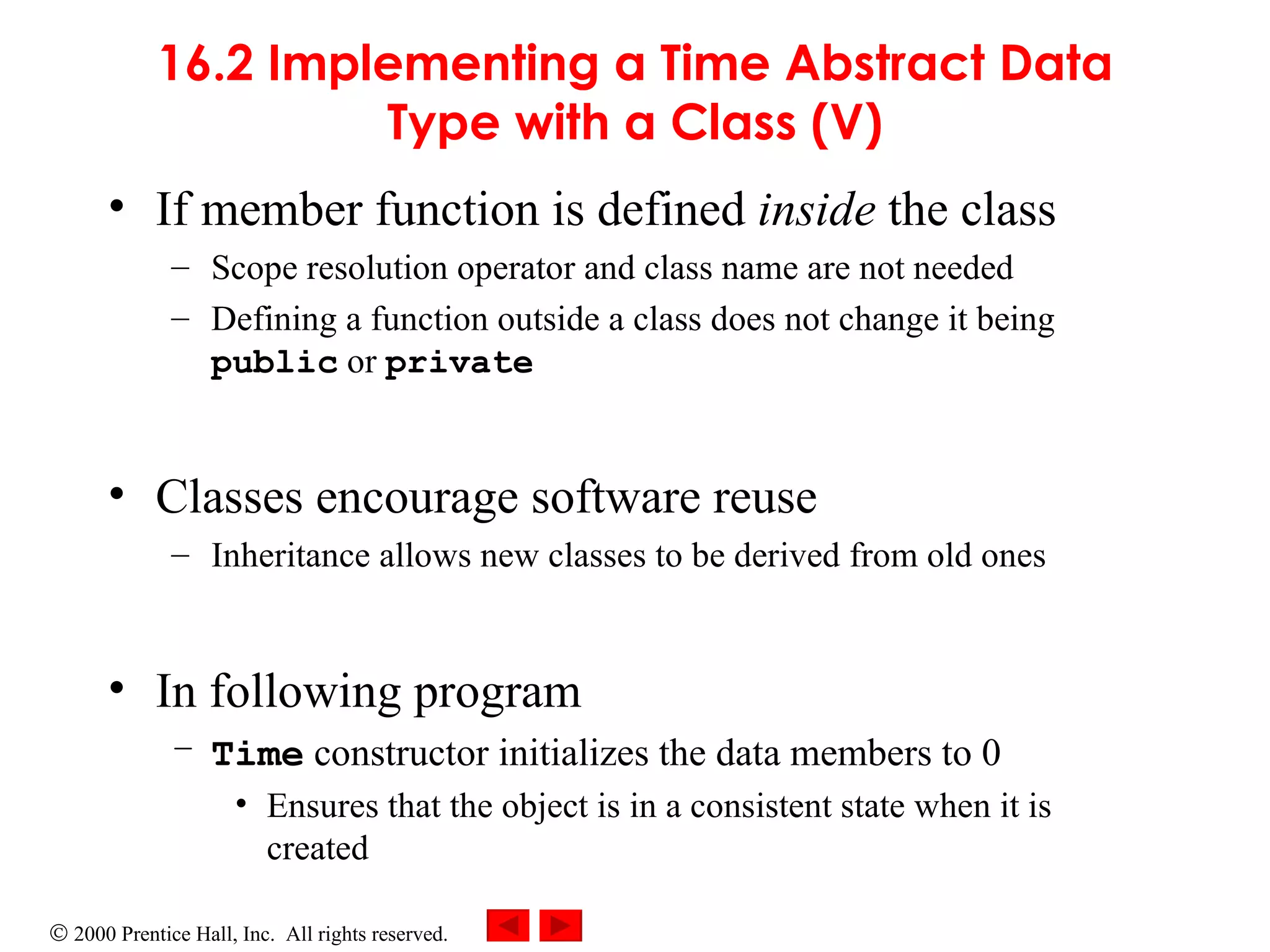 16.2 Implementing a Time Abstract Data Type with a Class (V) If member function is defined  inside  the class Scope resolution operator and class name are not needed  Defining a function outside a class does not change it being  public  or  private Classes encourage software reuse Inheritance allows new classes to be derived from old ones In following program  Time  constructor initializes the data members to 0 Ensures that the object is in a consistent state when it is created 