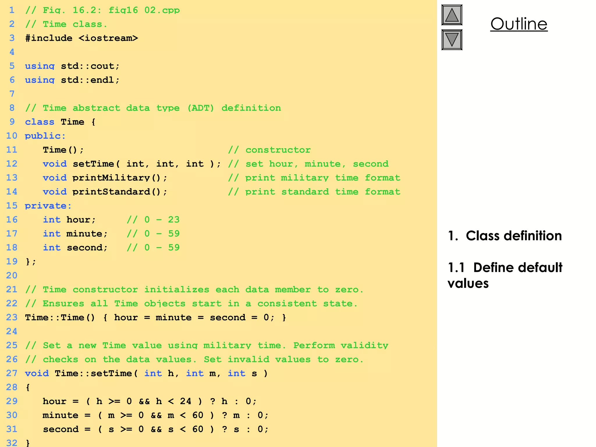 1.  Class definition 1.1  Define default values 1 // Fig. 16.2: fig16_02.cpp 2 // Time class. 3 #include <iostream> 4 5 using  std::cout; 6 using  std::endl; 7 8 // Time abstract data type (ADT) definition 9 class  Time { 10 public: 11   Time();  // constructor 12   void  setTime( int, int, int );  // set hour, minute, second 13   void  printMilitary();  // print military time format 14   void  printStandard();  // print standard time format 15 private: 16   int  hour;  // 0 – 23 17   int  minute;  // 0 – 59 18   int  second;  // 0 – 59 19 }; 20 21 // Time constructor initializes each data member to zero. 22 // Ensures all Time objects start in a consistent state. 23 Time::Time() { hour = minute = second = 0; } 24 25 // Set a new Time value using military time. Perform validity  26 // checks on the data values. Set invalid values to zero. 27 void  Time::setTime(  int  h,  int  m,  int  s ) 28 { 29   hour = ( h >= 0 && h < 24 ) ? h : 0; 30   minute = ( m >= 0 && m < 60 ) ? m : 0; 31   second = ( s >= 0 && s < 60 ) ? s : 0; 32 } 