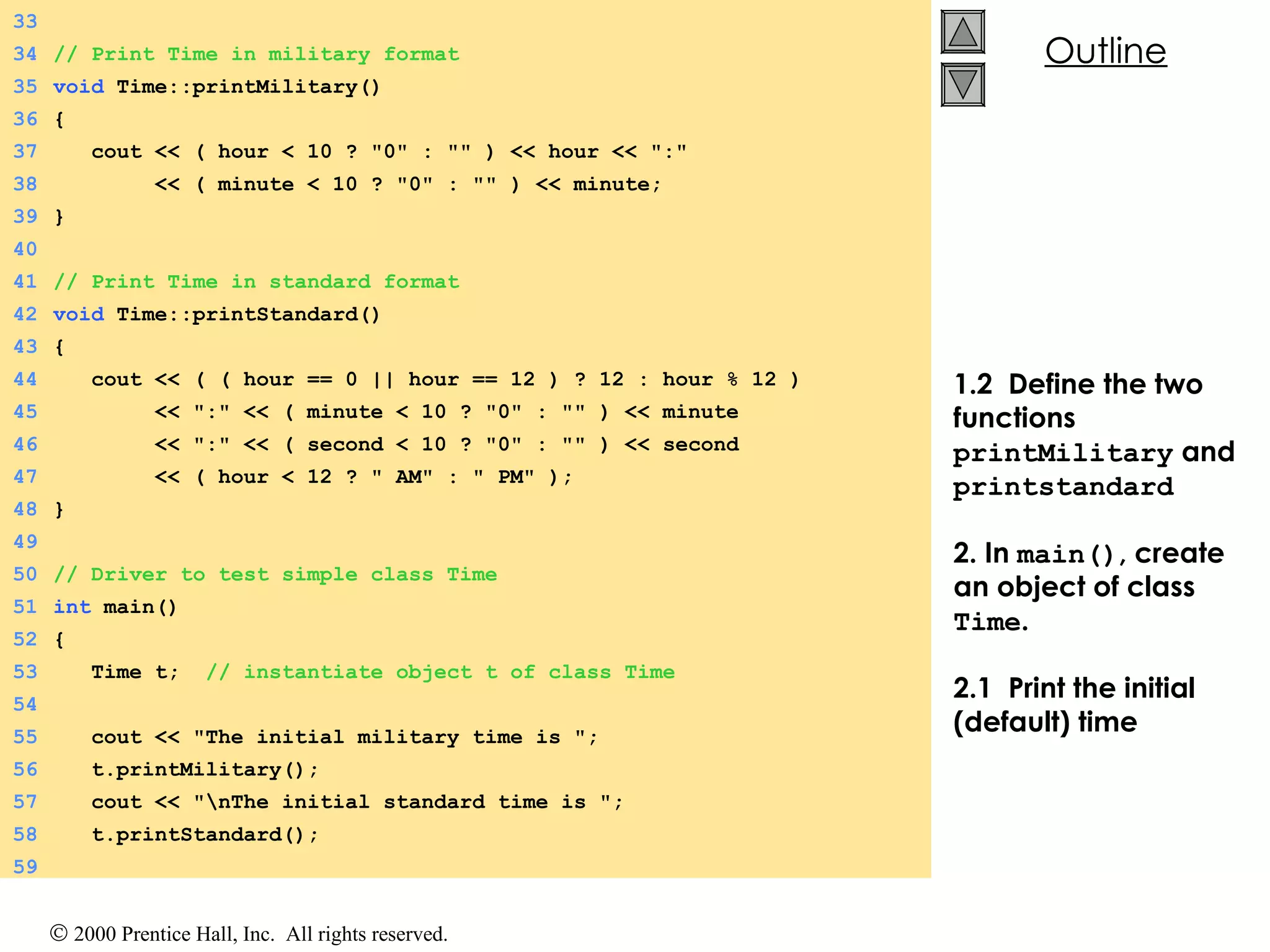 1.2  Define the two functions  printMilitary  and  printstandard 2. In  main() , create an object of class  Time . 2.1  Print the initial (default) time 33 34 // Print Time in military format 35 void  Time::printMilitary() 36 { 37   cout << ( hour < 10 ? &quot;0&quot; : &quot;&quot; ) << hour << &quot;:&quot; 38   << ( minute < 10 ? &quot;0&quot; : &quot;&quot; ) << minute; 39 } 40 41 // Print Time in standard format 42 void  Time::printStandard() 43 { 44   cout << ( ( hour == 0 || hour == 12 ) ? 12 : hour % 12 ) 45   << &quot;:&quot; << ( minute < 10 ? &quot;0&quot; : &quot;&quot; ) << minute 46   << &quot;:&quot; << ( second < 10 ? &quot;0&quot; : &quot;&quot; ) << second 47   << ( hour < 12 ? &quot; AM&quot; : &quot; PM&quot; ); 48 } 49 50 // Driver to test simple class Time 51 int  main() 52 { 53   Time t;  // instantiate object t of class Time 54 55   cout << &quot;The initial military time is &quot;; 56   t.printMilitary(); 57   cout << &quot;\nThe initial standard time is &quot;; 58   t.printStandard(); 59 
