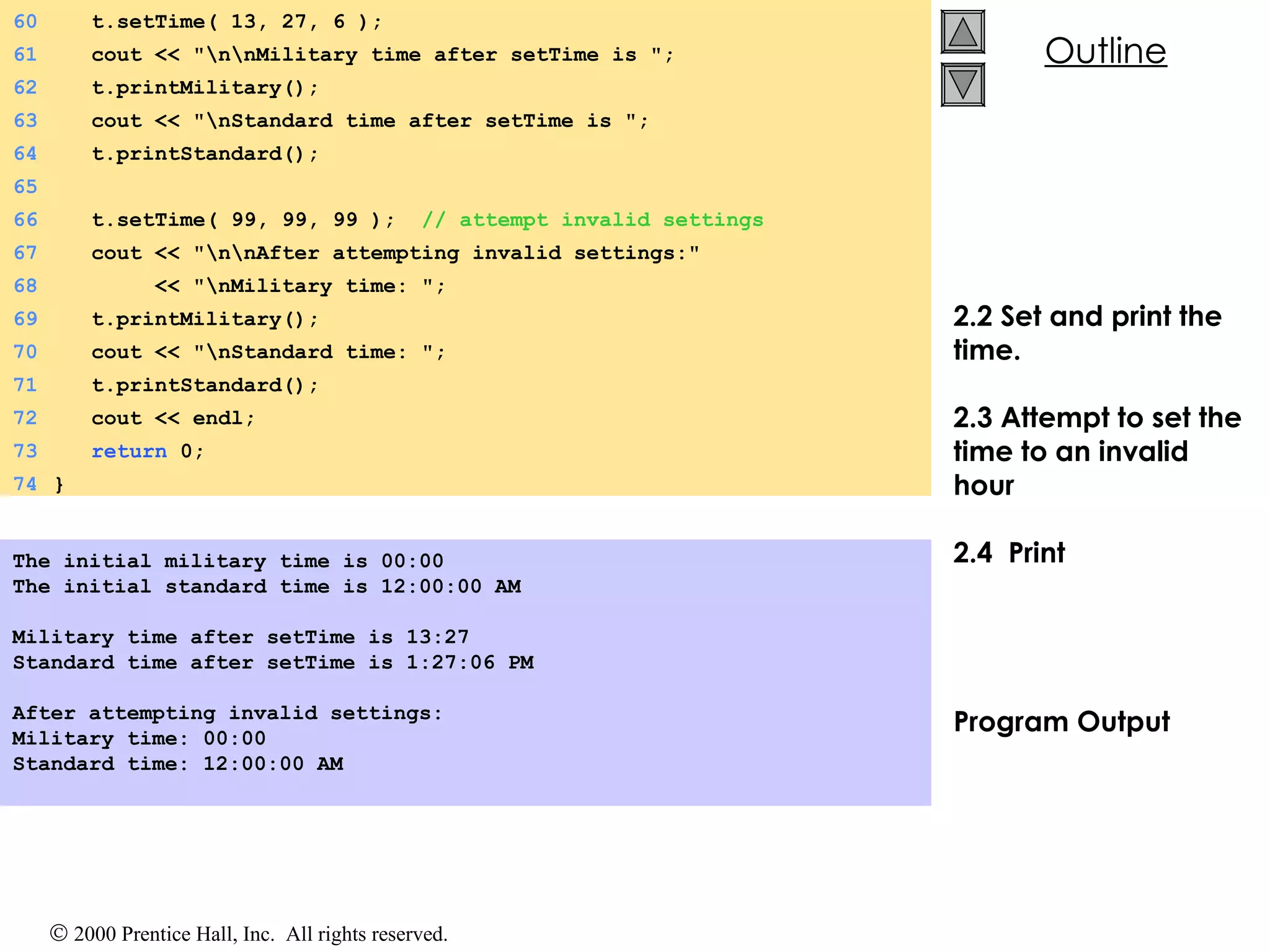 2.2 Set and print the time.  2.3 Attempt to set the time to an invalid hour 2.4  Print Program Output The initial military time is 00:00 The initial standard time is 12:00:00 AM   Military time after setTime is 13:27 Standard time after setTime is 1:27:06 PM   After attempting invalid settings: Military time: 00:00 Standard time: 12:00:00 AM 60   t.setTime( 13, 27, 6 ); 61   cout << &quot;\n\nMilitary time after setTime is &quot;; 62   t.printMilitary(); 63   cout << &quot;\nStandard time after setTime is &quot;; 64   t.printStandard(); 65 66   t.setTime( 99, 99, 99 );  // attempt invalid settings 67   cout << &quot;\n\nAfter attempting invalid settings:&quot; 68   << &quot;\nMilitary time: &quot;; 69   t.printMilitary(); 70   cout << &quot;\nStandard time: &quot;; 71   t.printStandard(); 72   cout << endl; 73   return  0; 74 } 
